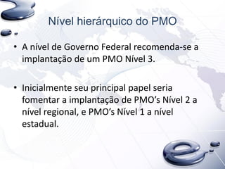 Nível hierárquico do PMO
• A nível de Governo Federal recomenda-se a
implantação de um PMO Nível 3.
• Inicialmente seu principal papel seria
fomentar a implantação de PMO’s Nível 2 a
nível regional, e PMO’s Nível 1 a nível
estadual.
 