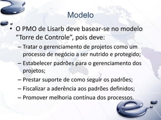 Modelo
• O PMO de Lisarb deve basear-se no modelo
“Torre de Controle”, pois deve:
– Tratar o gerenciamento de projetos como um
processo de negócio a ser nutrido e protegido;
– Estabelecer padrões para o gerenciamento dos
projetos;
– Prestar suporte de como seguir os padrões;
– Fiscalizar a aderência aos padrões definidos;
– Promover melhoria contínua dos processos.
 