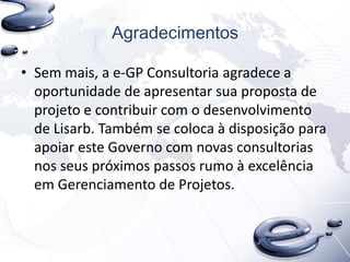 Agradecimentos
• Sem mais, a e-GP Consultoria agradece a
oportunidade de apresentar sua proposta de
projeto e contribuir com o desenvolvimento
de Lisarb. Também se coloca à disposição para
apoiar este Governo com novas consultorias
nos seus próximos passos rumo à excelência
em Gerenciamento de Projetos.
 