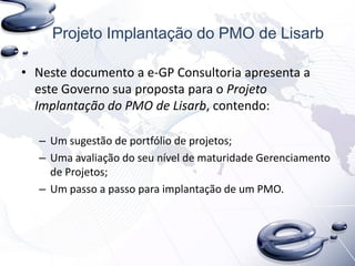 Projeto Implantação do PMO de Lisarb
• Neste documento a e-GP Consultoria apresenta a
este Governo sua proposta para o Projeto
Implantação do PMO de Lisarb, contendo:
– Um sugestão de portfólio de projetos;
– Uma avaliação do seu nível de maturidade Gerenciamento
de Projetos;
– Um passo a passo para implantação de um PMO.
 
