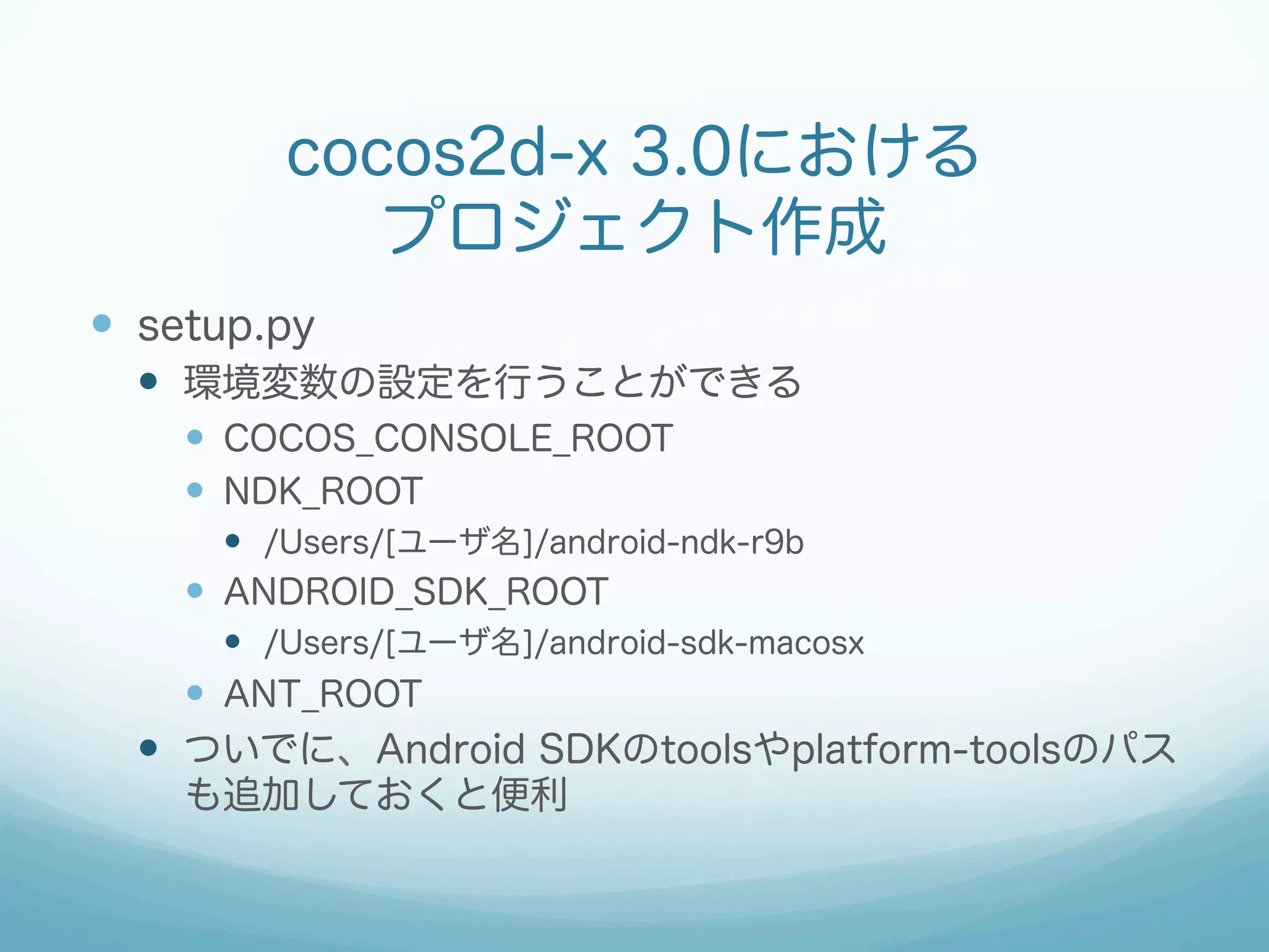 cocos2d-x 3.0における
プロジェクト作成
—  setup.py
—  環境変数の設定を行うことができる
—  COCOS_CONSOLE_ROOT
—  NDK_ROOT
—  /Users/[ユーザ名]/android-ndk-r9b
—  ANDROID_SDK_ROOT
—  /Users/[ユーザ名]/android-sdk-macosx
—  ANT_ROOT
—  ついでに、Android SDKのtoolsやplatform-toolsのパス
も追加しておくと便利
 