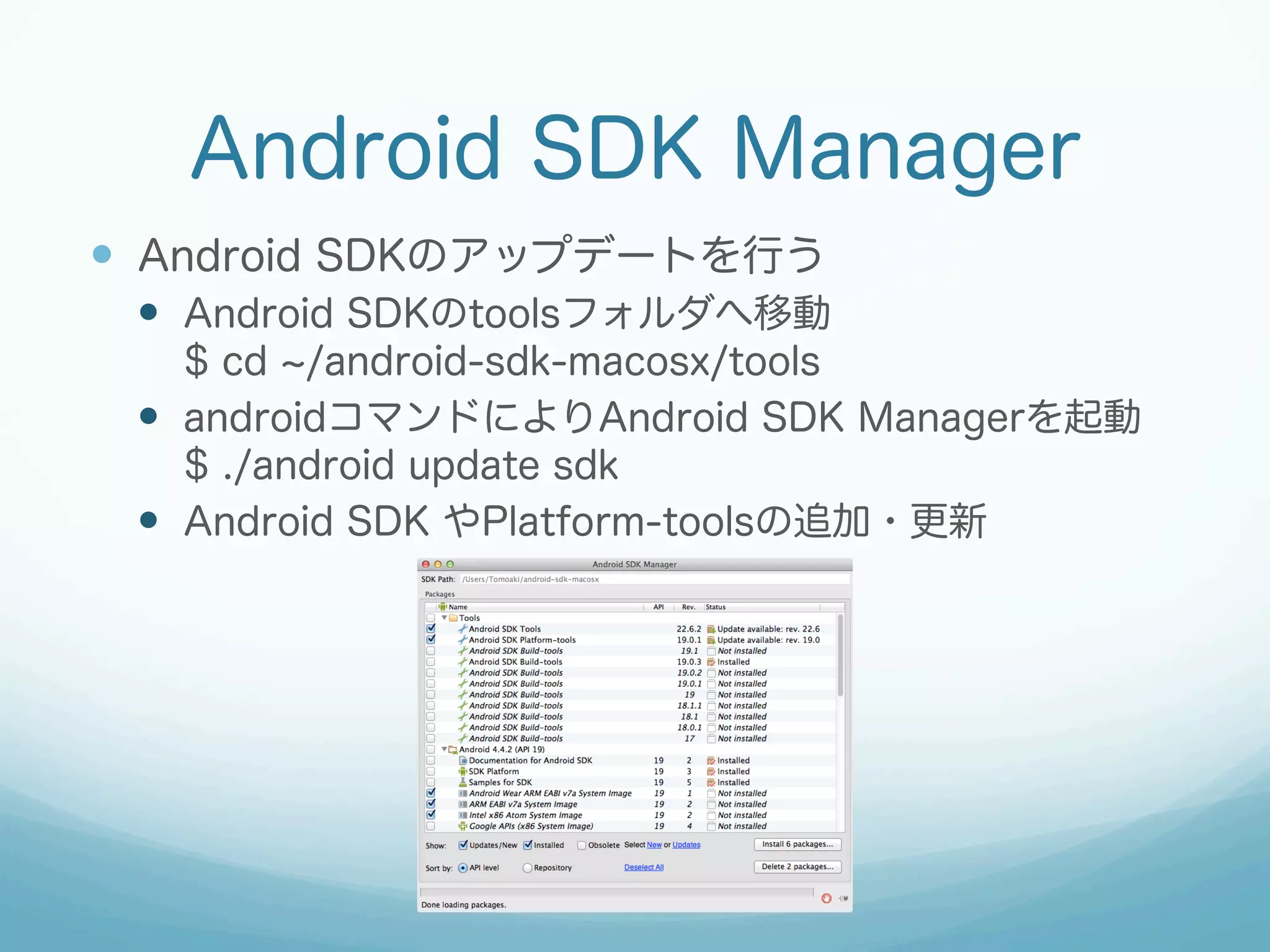 Android SDK Manager
—  Android SDKのアップデートを行う
—  Android SDKのtoolsフォルダへ移動
$ cd /android-sdk-macosx/tools
—  androidコマンドによりAndroid SDK Managerを起動
$ ./android update sdk
—  Android SDK やPlatform-toolsの追加・更新
 