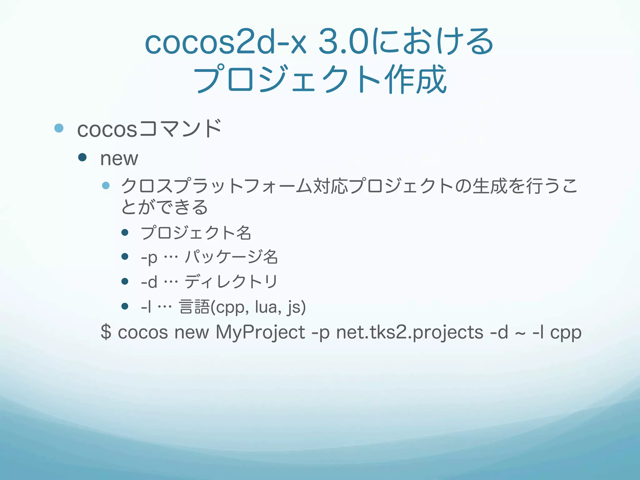 cocos2d-x 3.0における
プロジェクト作成
—  cocosコマンド
—  new
—  クロスプラットフォーム対応プロジェクトの生成を行うこ
とができる
—  プロジェクト名
—  -p … パッケージ名
—  -d … ディレクトリ
—  -l … 言語(cpp, lua, js)
$ cocos new MyProject -p net.tks2.projects -d -l cpp
 