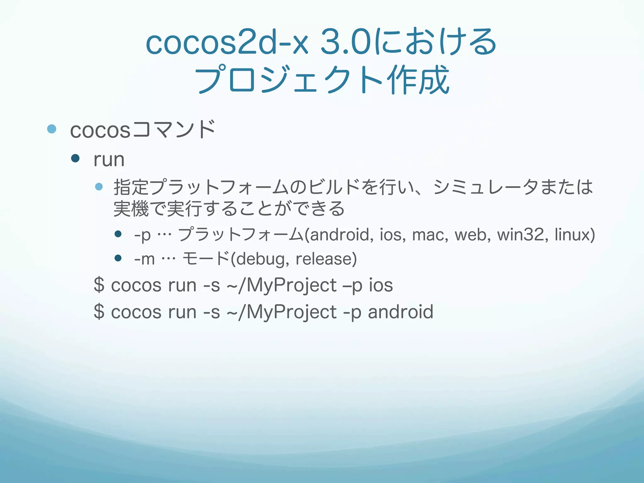 cocos2d-x 3.0における
プロジェクト作成
—  cocosコマンド
—  run
—  指定プラットフォームのビルドを行い、シミュレータまたは
実機で実行することができる
—  -p … プラットフォーム(android, ios, mac, web, win32, linux)
—  -m … モード(debug, release)
$ cocos run -s /MyProject ‒p ios
$ cocos run -s /MyProject -p android
 