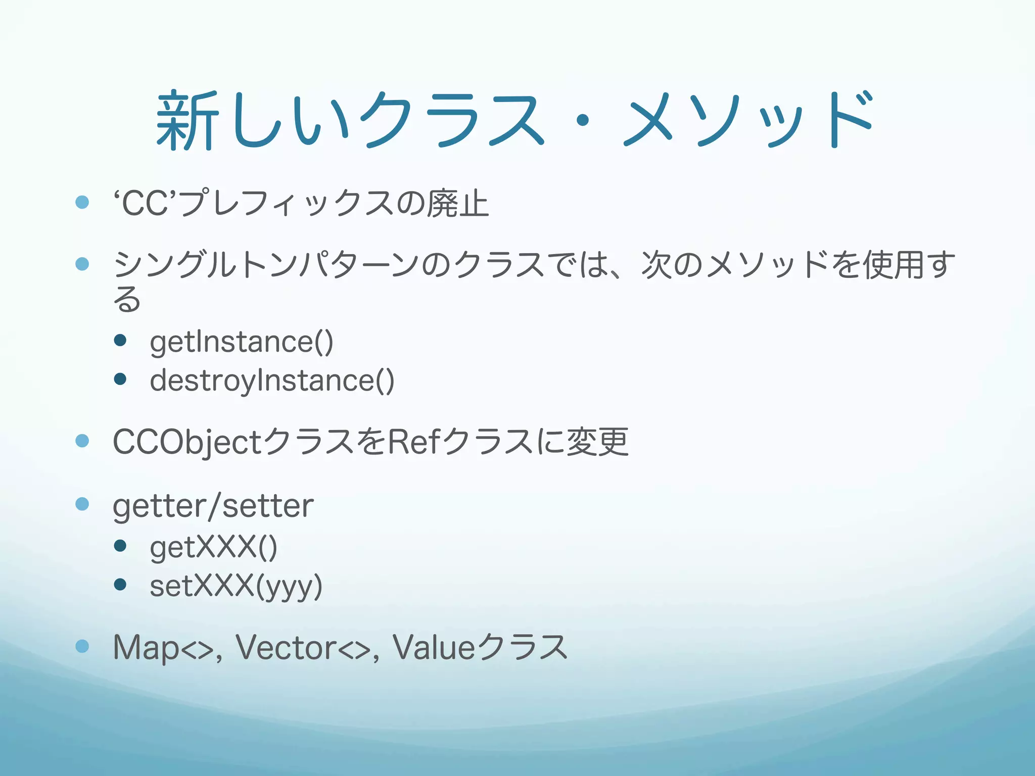 新しいクラス・メソッド
—  CC プレフィックスの廃止
—  シングルトンパターンのクラスでは、次のメソッドを使用す
る
—  getInstance()
—  destroyInstance()
—  CCObjectクラスをRefクラスに変更
—  getter/setter
—  getXXX()
—  setXXX(yyy)
—  Map<>, Vector<>, Valueクラス
 
