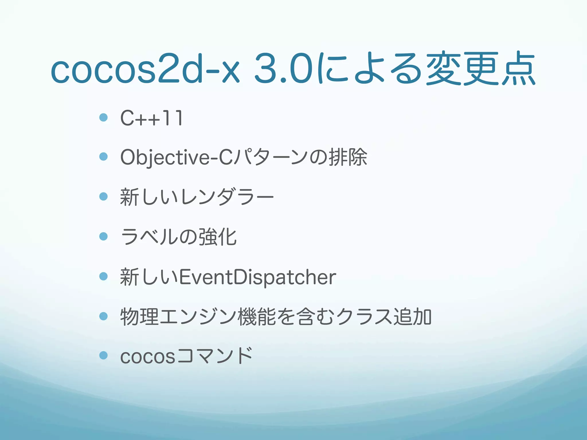 cocos2d-x 3.0による変更点
—  C++11
—  Objective-Cパターンの排除
—  新しいレンダラー
—  ラベルの強化
—  新しいEventDispatcher
—  物理エンジン機能を含むクラス追加
—  cocosコマンド
 