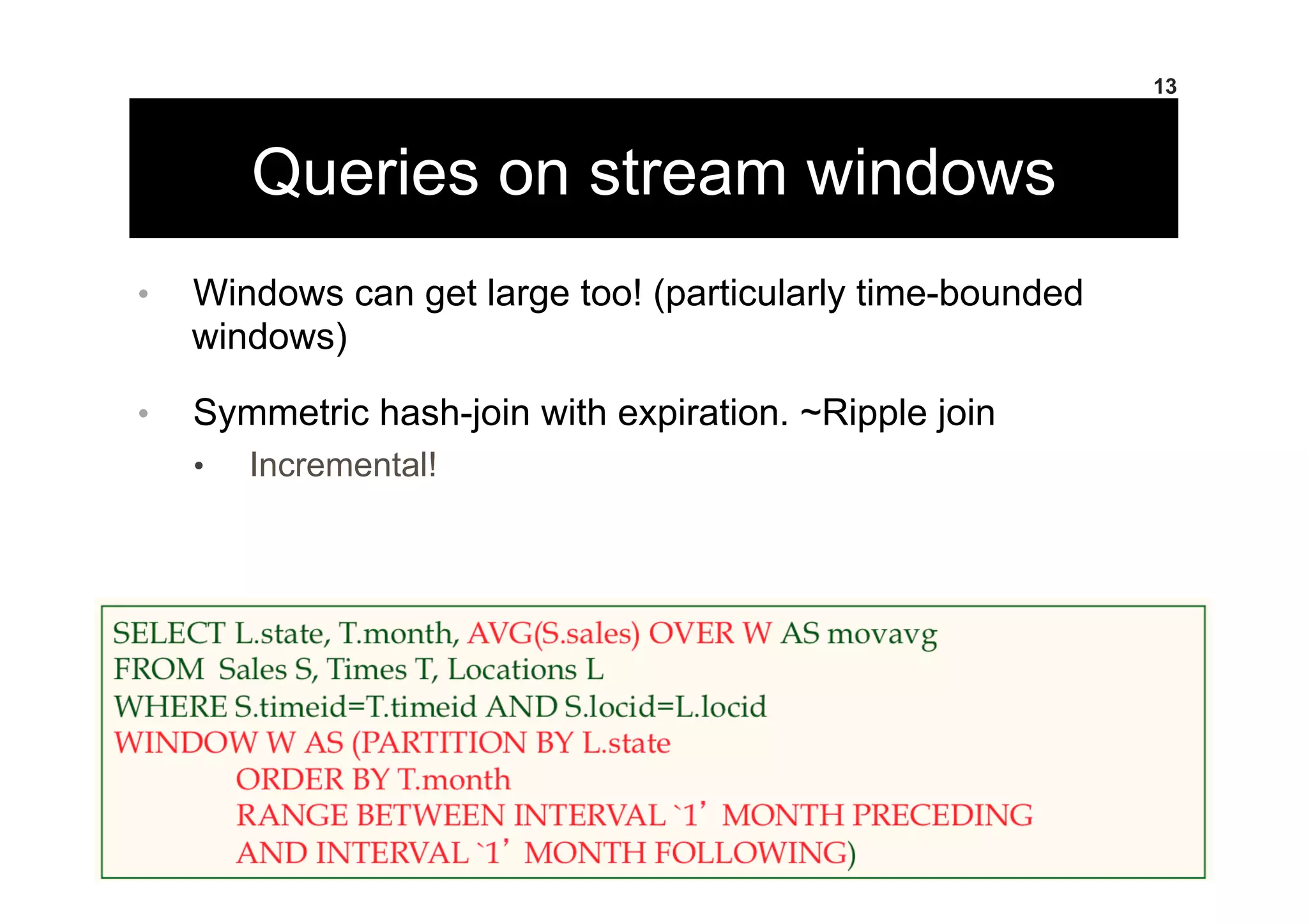 Queries on stream windows
•  Windows can get large too! (particularly time-bounded
windows)
•  Symmetric hash-join with expiration. ~Ripple join
•  Incremental!
13
 