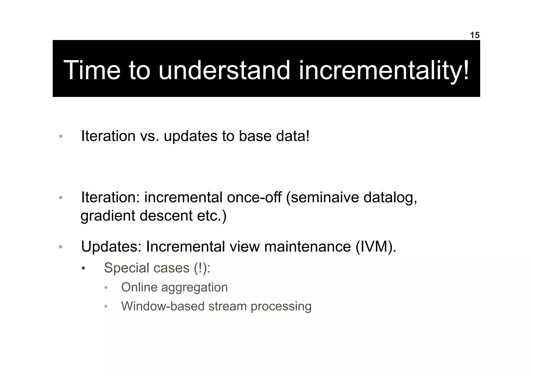 Time to understand incrementality!
•  Iteration vs. updates to base data!
•  Iteration: incremental once-off (seminaive datalog,
gradient descent etc.)
•  Updates: Incremental view maintenance (IVM).
•  Special cases (!):
•  Online aggregation
•  Window-based stream processing
15
 
