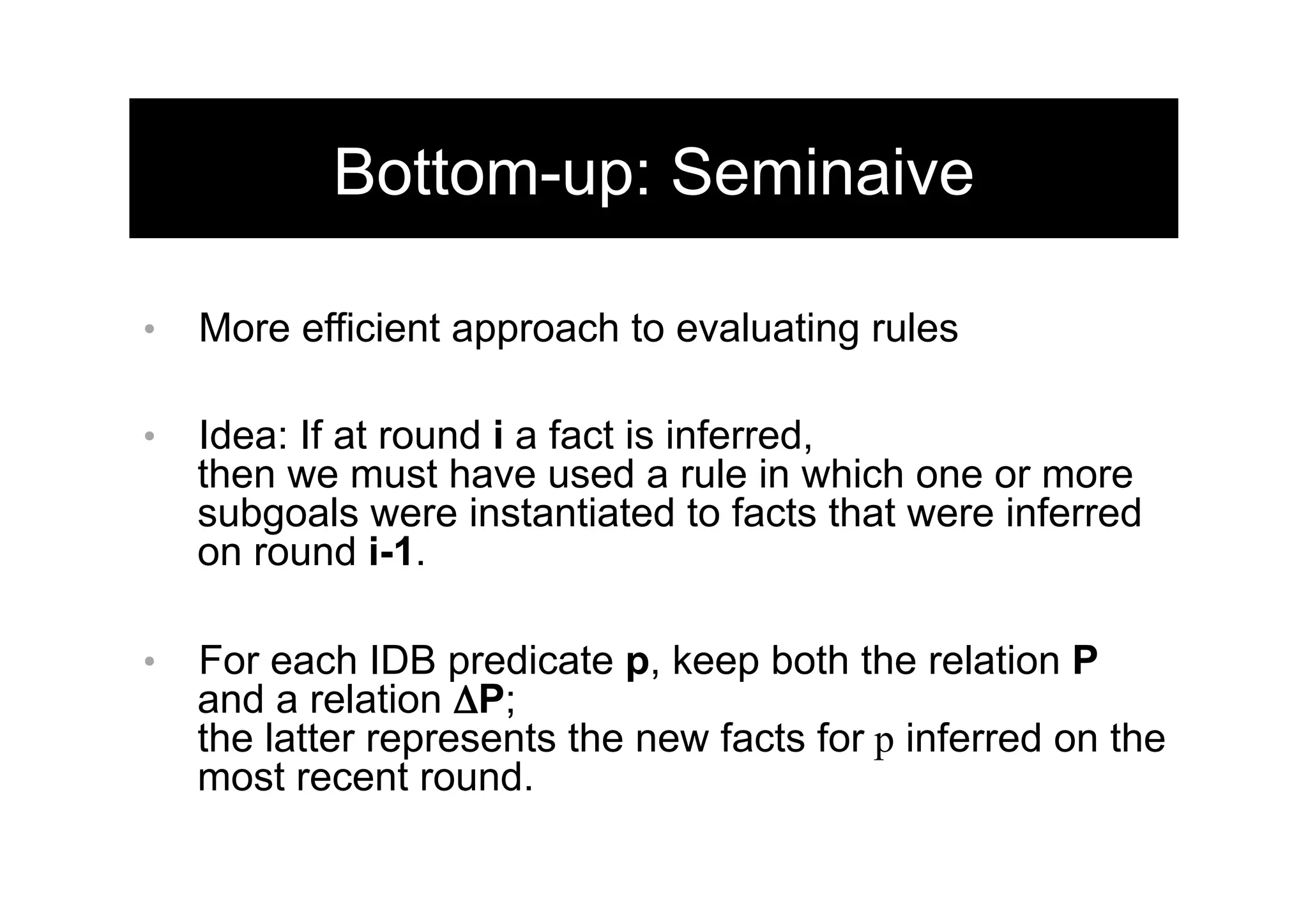 18	
  
Bottom-up: Seminaive
•  More efficient approach to evaluating rules
•  Idea: If at round i a fact is inferred,
then we must have used a rule in which one or more
subgoals were instantiated to facts that were inferred
on round i-1.
•  For each IDB predicate p, keep both the relation P
and a relation ΔP;
the latter represents the new facts for p inferred on the
most recent round.
 