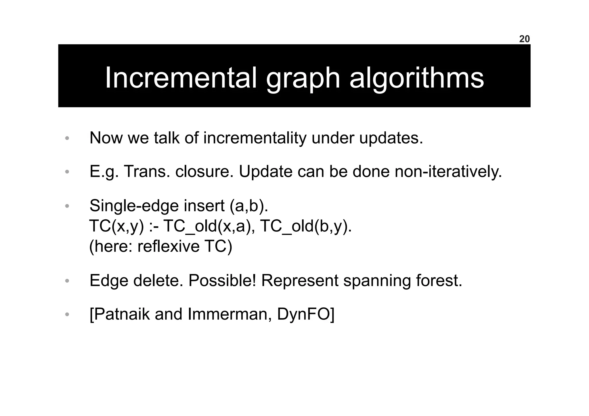 Incremental graph algorithms
•  Now we talk of incrementality under updates.
•  E.g. Trans. closure. Update can be done non-iteratively.
•  Single-edge insert (a,b).
TC(x,y) :- TC_old(x,a), TC_old(b,y).
(here: reflexive TC)
•  Edge delete. Possible! Represent spanning forest.
•  [Patnaik and Immerman, DynFO]
20
 