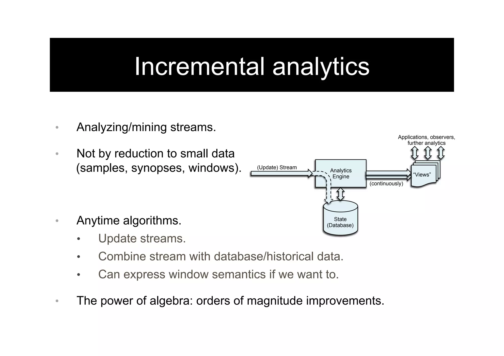 Incremental analytics
•  Analyzing/mining streams.
•  Not by reduction to small data
(samples, synopses, windows).
•  Anytime algorithms.
•  Update streams.
•  Combine stream with database/historical data.
•  Can express window semantics if we want to.
•  The power of algebra: orders of magnitude improvements.
Analytics
Engine
(Update) Stream
Applications, observers,
further analytics
State
(Database)
“Views”
(continuously)
 