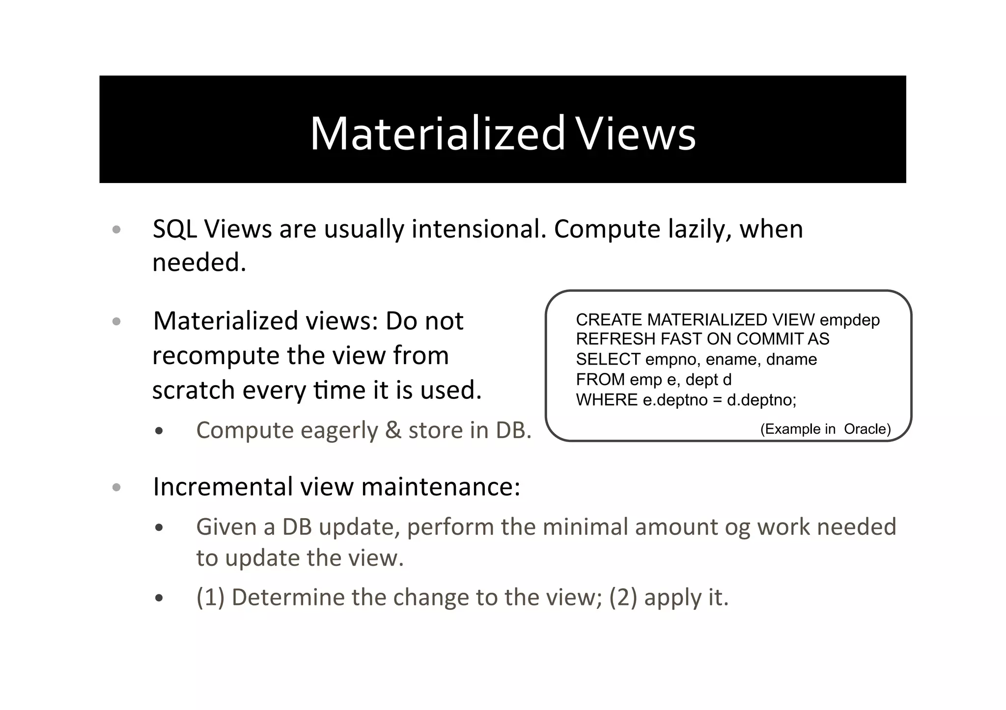 Materialized	
  Views	
  
•  SQL	
  Views	
  are	
  usually	
  intensional.	
  Compute	
  lazily,	
  when	
  
needed.	
  
•  Materialized	
  views:	
  Do	
  not	
  
recompute	
  the	
  view	
  from	
  
scratch	
  every	
  Ame	
  it	
  is	
  used.	
  
•  Compute	
  eagerly	
  &	
  store	
  in	
  DB.	
  
•  Incremental	
  view	
  maintenance:	
  
•  Given	
  a	
  DB	
  update,	
  perform	
  the	
  minimal	
  amount	
  og	
  work	
  needed	
  
to	
  update	
  the	
  view.	
  
•  (1)	
  Determine	
  the	
  change	
  to	
  the	
  view;	
  (2)	
  apply	
  it.	
  
CREATE MATERIALIZED VIEW empdep
REFRESH FAST ON COMMIT AS
SELECT empno, ename, dname
FROM emp e, dept d
WHERE e.deptno = d.deptno;
(Example in Oracle)
 