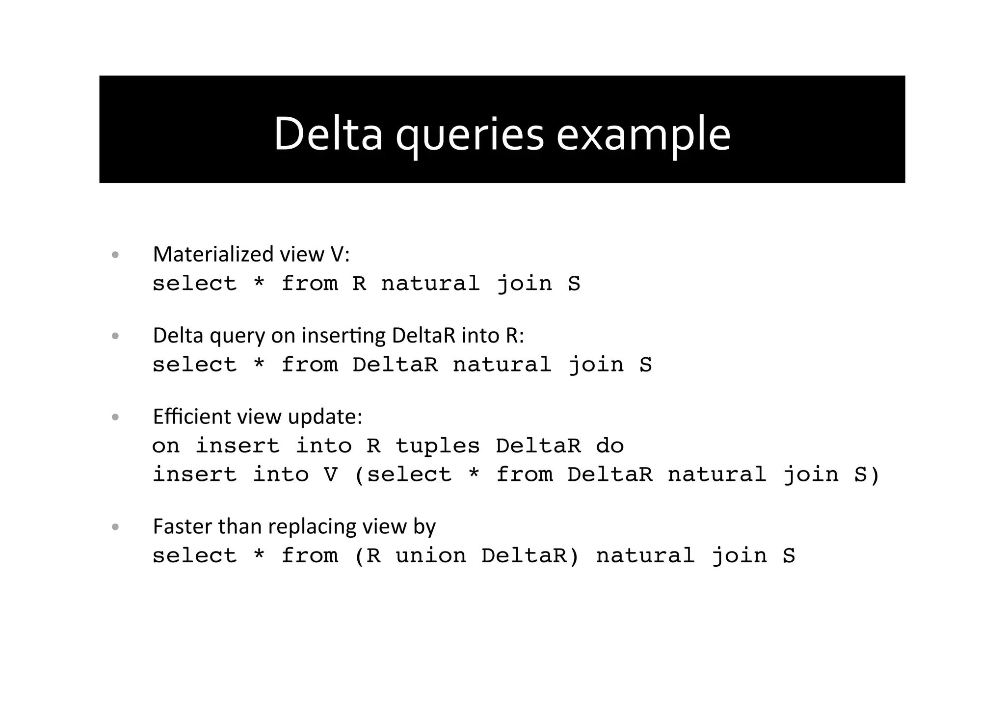 Delta	
  queries	
  example	
  
•  Materialized	
  view	
  V:	
  
select * from R natural join S!
•  Delta	
  query	
  on	
  inserAng	
  DeltaR	
  into	
  R:	
  
select * from DeltaR natural join S!
•  Eﬃcient	
  view	
  update:	
  
on insert into R tuples DeltaR do 
insert into V (select * from DeltaR natural join S)!
•  Faster	
  than	
  replacing	
  view	
  by	
  
select * from (R union DeltaR) natural join S	
  
 
