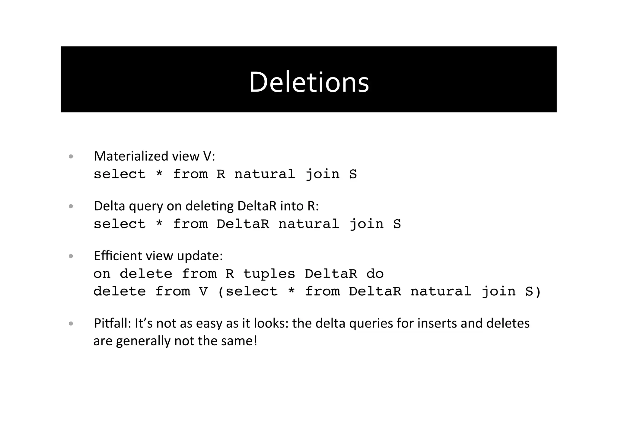 Deletions	
  
•  Materialized	
  view	
  V:	
  
select * from R natural join S!
•  Delta	
  query	
  on	
  deleAng	
  DeltaR	
  into	
  R:	
  
select * from DeltaR natural join S!
•  Eﬃcient	
  view	
  update:	
  
on delete from R tuples DeltaR do 
delete from V (select * from DeltaR natural join S)!
•  PiTall:	
  It’s	
  not	
  as	
  easy	
  as	
  it	
  looks:	
  the	
  delta	
  queries	
  for	
  inserts	
  and	
  deletes	
  
are	
  generally	
  not	
  the	
  same!!
 