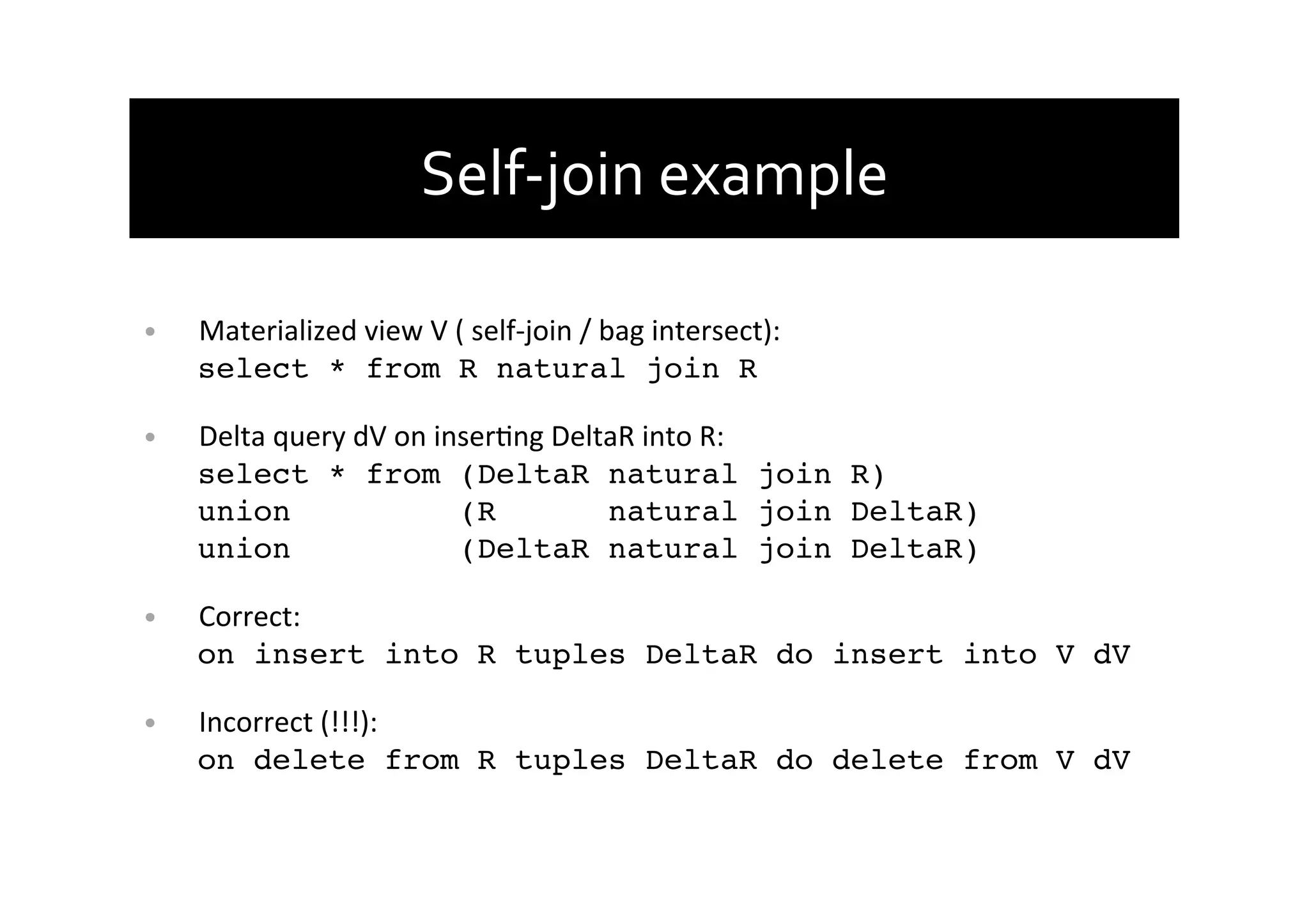 Self-­‐join	
  example	
  
•  Materialized	
  view	
  V	
  (	
  self-­‐join	
  /	
  bag	
  intersect):	
  
select * from R natural join R!
•  Delta	
  query	
  dV	
  on	
  inserAng	
  DeltaR	
  into	
  R:	
  
select * from (DeltaR natural join R) 
union (R natural join DeltaR) 
union (DeltaR natural join DeltaR)!
•  Correct:	
  
on insert into R tuples DeltaR do insert into V dV!
•  Incorrect	
  (!!!):	
  
on delete from R tuples DeltaR do delete from V dV!
 