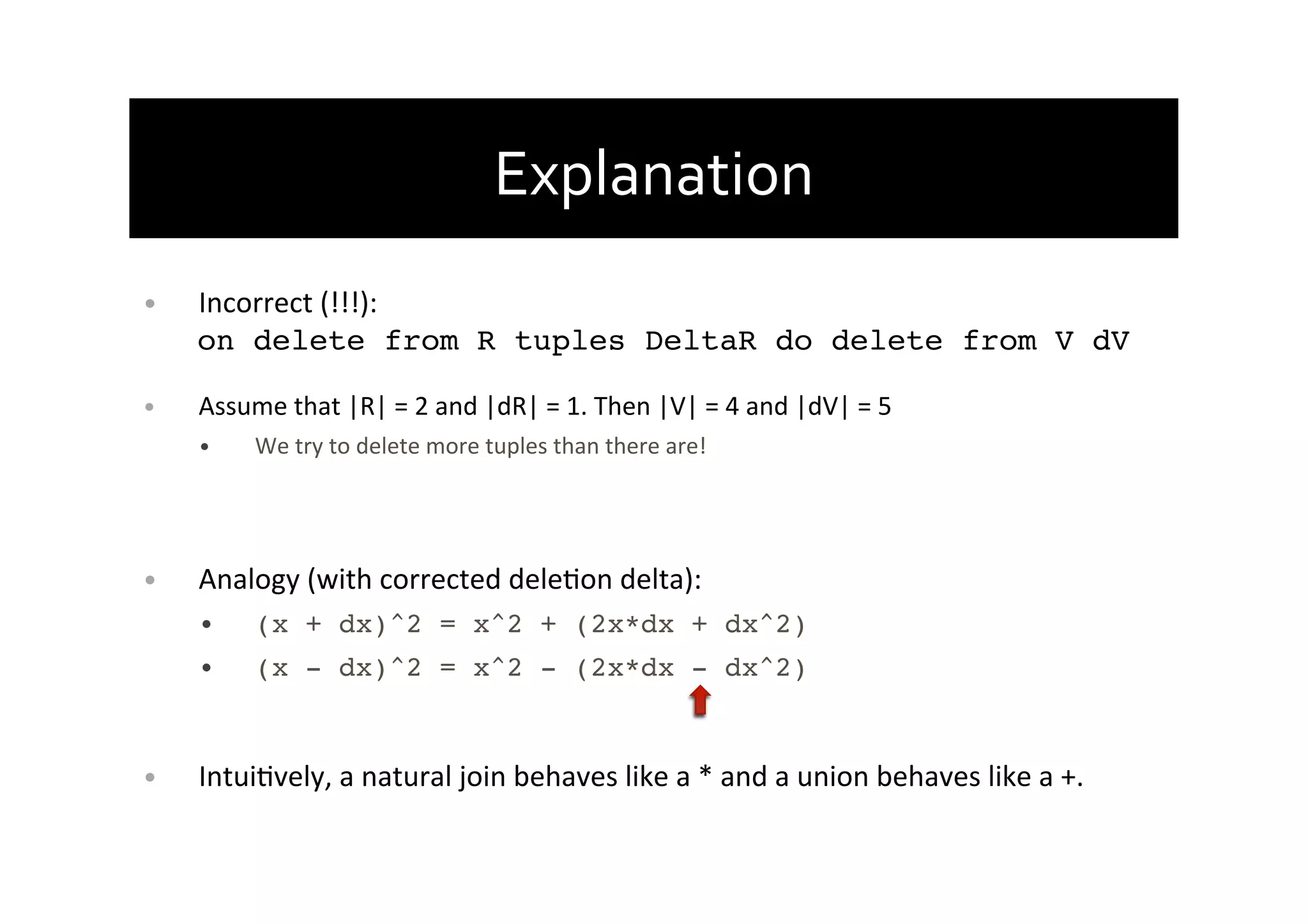 Explanation	
  
•  Incorrect	
  (!!!):	
  
on delete from R tuples DeltaR do delete from V dV!
•  Assume	
  that	
  |R|	
  =	
  2	
  and	
  |dR|	
  =	
  1.	
  Then	
  |V|	
  =	
  4	
  and	
  |dV|	
  =	
  5	
  
•  We	
  try	
  to	
  delete	
  more	
  tuples	
  than	
  there	
  are!	
  
•  Analogy	
  (with	
  corrected	
  deleAon	
  delta):!
•  (x + dx)^2 = x^2 + (2x*dx + dx^2)!
•  (x - dx)^2 = x^2 - (2x*dx - dx^2)!
•  IntuiAvely,	
  a	
  natural	
  join	
  behaves	
  like	
  a	
  *	
  and	
  a	
  union	
  behaves	
  like	
  a	
  +.!
 