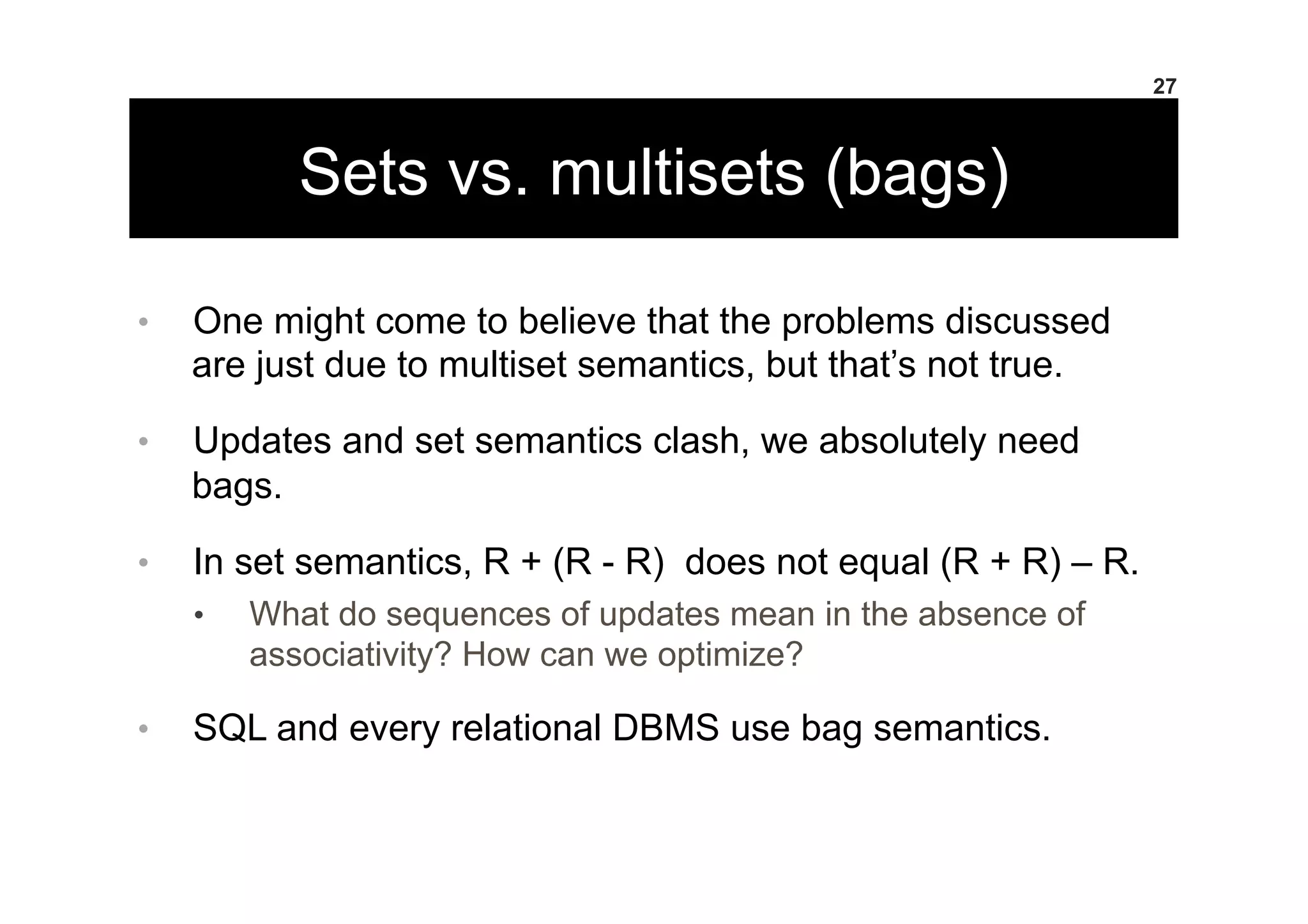 Sets vs. multisets (bags)
•  One might come to believe that the problems discussed
are just due to multiset semantics, but that’s not true.
•  Updates and set semantics clash, we absolutely need
bags.
•  In set semantics, R + (R - R) does not equal (R + R) – R.
•  What do sequences of updates mean in the absence of
associativity? How can we optimize?
•  SQL and every relational DBMS use bag semantics.
27
 