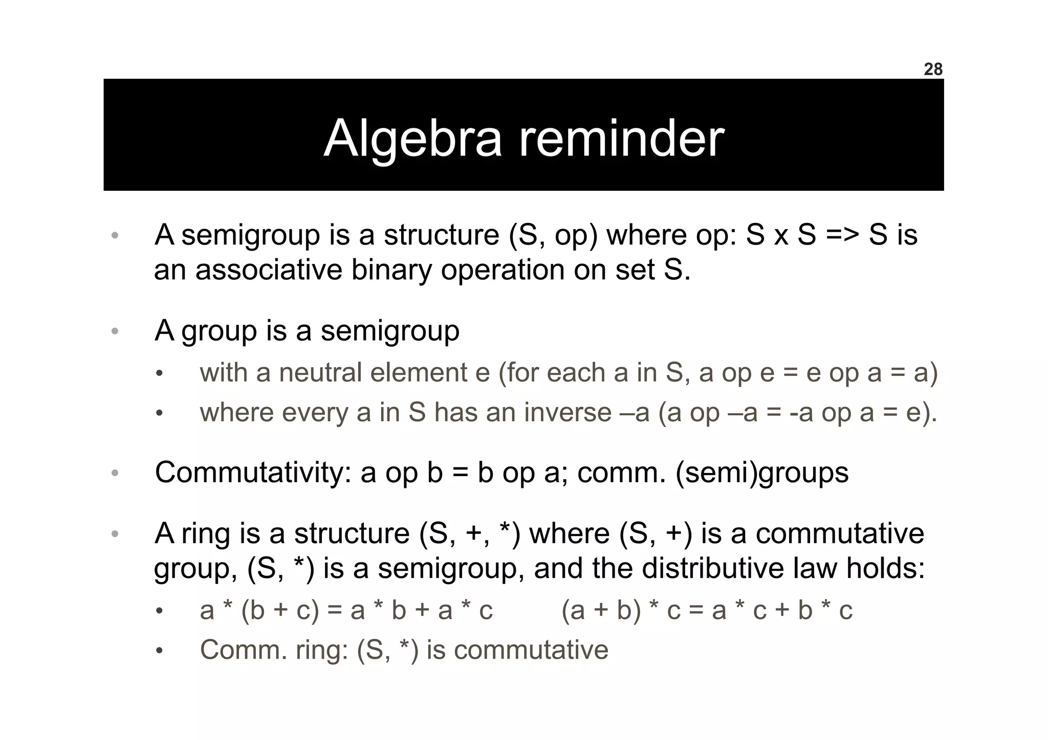 Algebra reminder
•  A semigroup is a structure (S, op) where op: S x S => S is
an associative binary operation on set S.
•  A group is a semigroup
•  with a neutral element e (for each a in S, a op e = e op a = a)
•  where every a in S has an inverse –a (a op –a = -a op a = e).
•  Commutativity: a op b = b op a; comm. (semi)groups
•  A ring is a structure (S, +, *) where (S, +) is a commutative
group, (S, *) is a semigroup, and the distributive law holds:
•  a * (b + c) = a * b + a * c (a + b) * c = a * c + b * c
•  Comm. ring: (S, *) is commutative
28
 