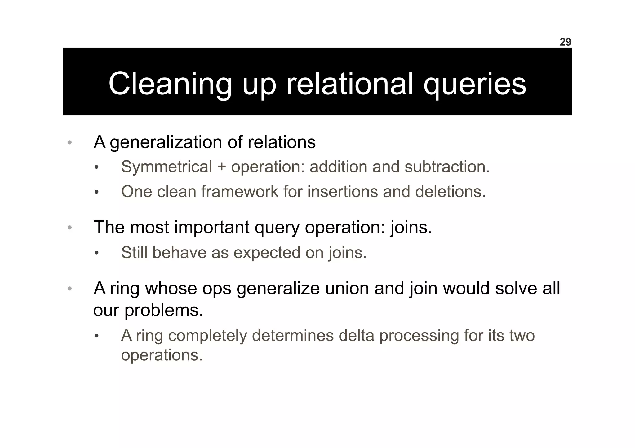 Cleaning up relational queries
•  A generalization of relations
•  Symmetrical + operation: addition and subtraction.
•  One clean framework for insertions and deletions.
•  The most important query operation: joins.
•  Still behave as expected on joins.
•  A ring whose ops generalize union and join would solve all
our problems.
•  A ring completely determines delta processing for its two
operations.
29
 