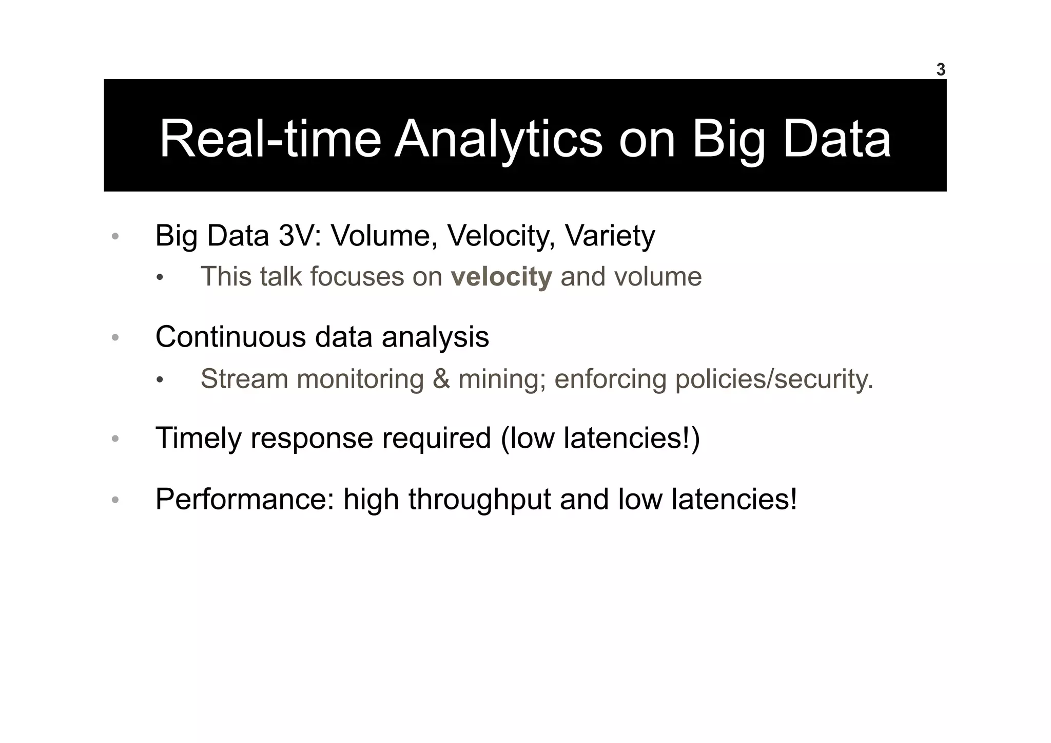Real-time Analytics on Big Data
•  Big Data 3V: Volume, Velocity, Variety
•  This talk focuses on velocity and volume
•  Continuous data analysis
•  Stream monitoring & mining; enforcing policies/security.
•  Timely response required (low latencies!)
•  Performance: high throughput and low latencies!
3
 