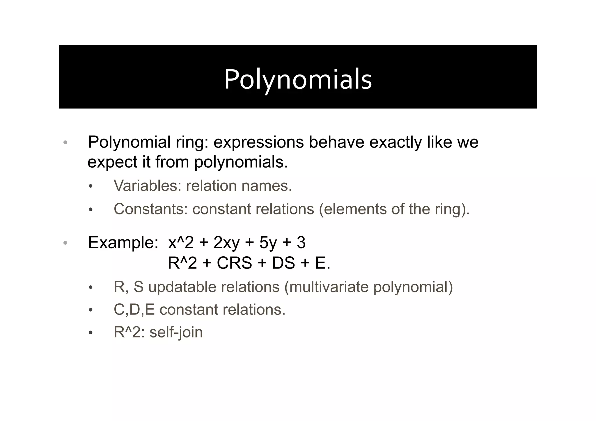 Polynomials	
  
•  Polynomial ring: expressions behave exactly like we
expect it from polynomials.
•  Variables: relation names.
•  Constants: constant relations (elements of the ring).
•  Example: x^2 + 2xy + 5y + 3
R^2 + CRS + DS + E.
•  R, S updatable relations (multivariate polynomial)
•  C,D,E constant relations.
•  R^2: self-join
 