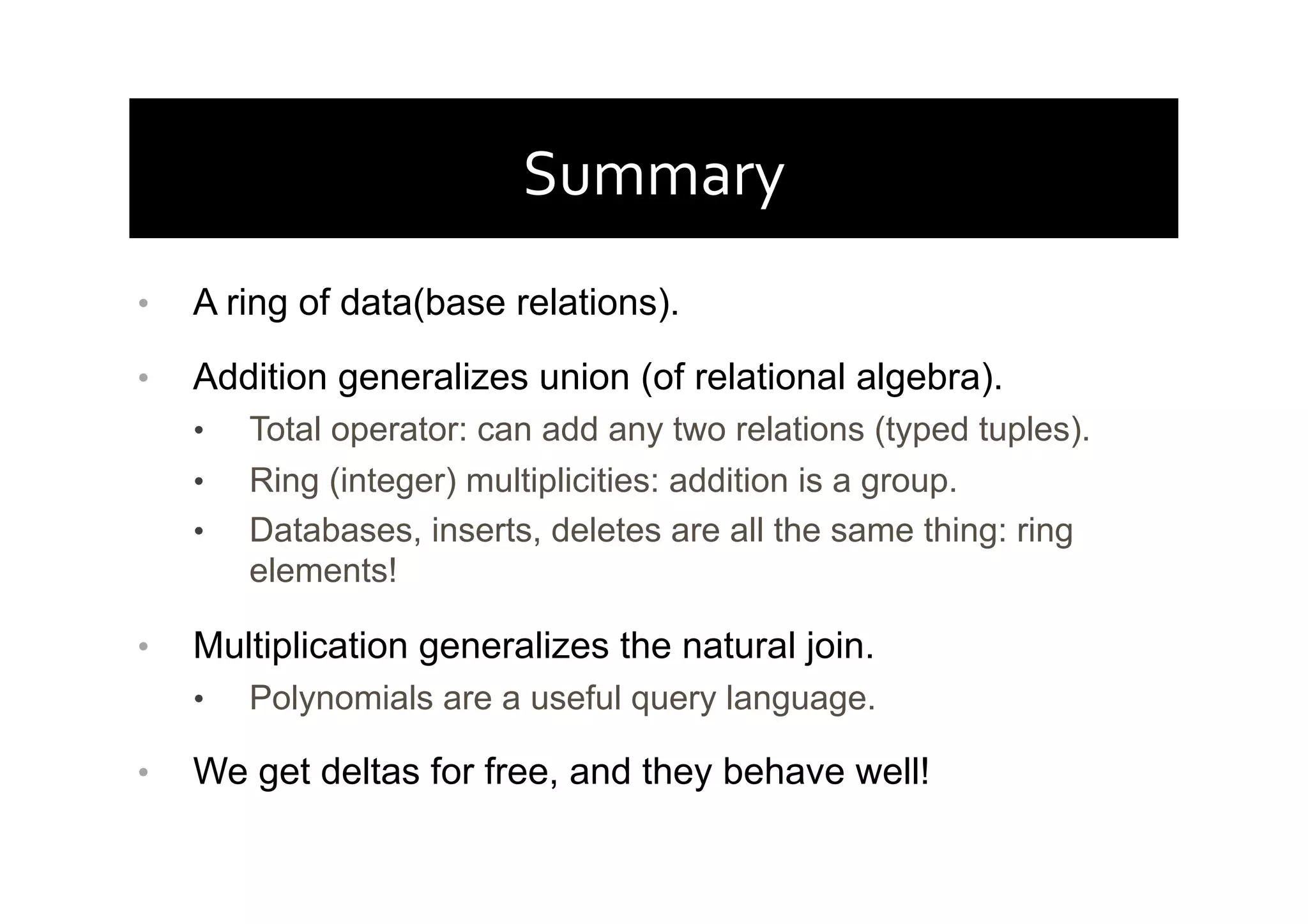 Summary	
  
•  A ring of data(base relations).
•  Addition generalizes union (of relational algebra).
•  Total operator: can add any two relations (typed tuples).
•  Ring (integer) multiplicities: addition is a group.
•  Databases, inserts, deletes are all the same thing: ring
elements!
•  Multiplication generalizes the natural join.
•  Polynomials are a useful query language.
•  We get deltas for free, and they behave well!
 
