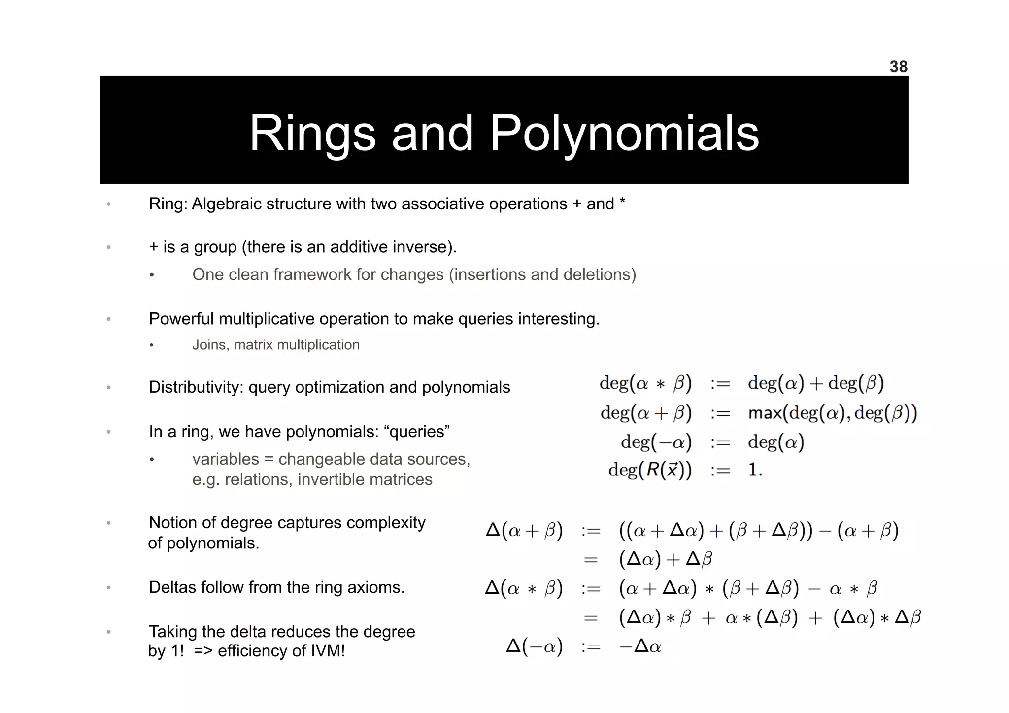 Rings and Polynomials
38
•  Ring: Algebraic structure with two associative operations + and *
•  + is a group (there is an additive inverse).
•  One clean framework for changes (insertions and deletions)
•  Powerful multiplicative operation to make queries interesting.
•  Joins, matrix multiplication
•  Distributivity: query optimization and polynomials
•  In a ring, we have polynomials: “queries”
•  variables = changeable data sources,
e.g. relations, invertible matrices
•  Notion of degree captures complexity
of polynomials.
•  Deltas follow from the ring axioms.
•  Taking the delta reduces the degree
by 1! => efficiency of IVM!
 