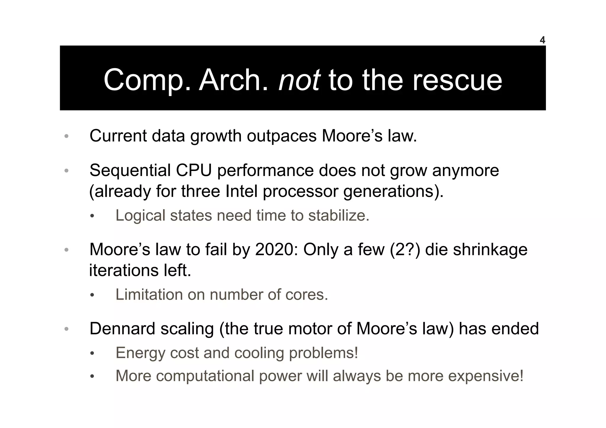 Comp. Arch. not to the rescue
•  Current data growth outpaces Moore’s law.
•  Sequential CPU performance does not grow anymore
(already for three Intel processor generations).
•  Logical states need time to stabilize.
•  Moore’s law to fail by 2020: Only a few (2?) die shrinkage
iterations left.
•  Limitation on number of cores.
•  Dennard scaling (the true motor of Moore’s law) has ended
•  Energy cost and cooling problems!
•  More computational power will always be more expensive!
4
 
