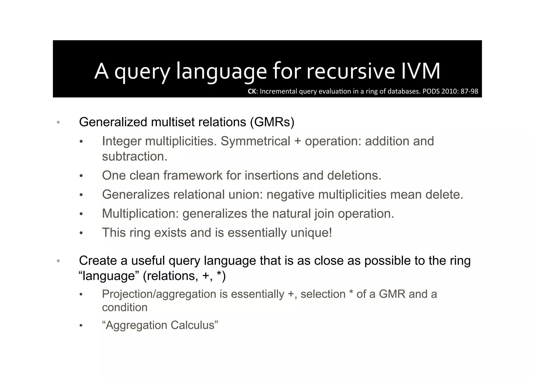 A	
  query	
  language	
  for	
  recursive	
  IVM	
  
•  Generalized multiset relations (GMRs)
•  Integer multiplicities. Symmetrical + operation: addition and
subtraction.
•  One clean framework for insertions and deletions.
•  Generalizes relational union: negative multiplicities mean delete.
•  Multiplication: generalizes the natural join operation.
•  This ring exists and is essentially unique!
•  Create a useful query language that is as close as possible to the ring
“language” (relations, +, *)
•  Projection/aggregation is essentially +, selection * of a GMR and a
condition
•  “Aggregation Calculus”
CK:	
  Incremental	
  query	
  evaluaAon	
  in	
  a	
  ring	
  of	
  databases.	
  PODS	
  2010:	
  87-­‐98	
  
 