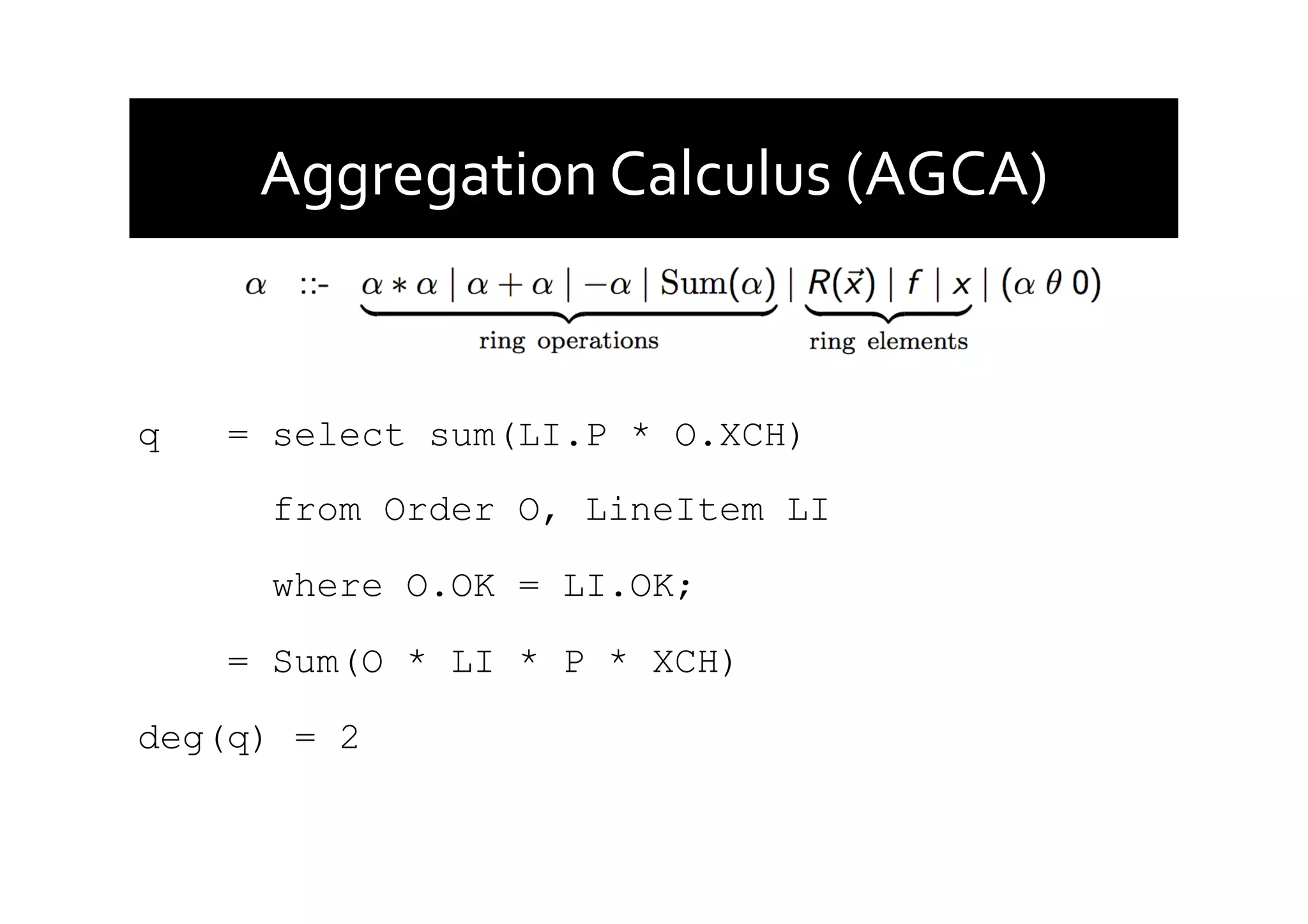Aggregation	
  Calculus	
  (AGCA)	
  
q = select sum(LI.P * O.XCH)
from Order O, LineItem LI
where O.OK = LI.OK;
= Sum(O * LI * P * XCH)
deg(q) = 2
 