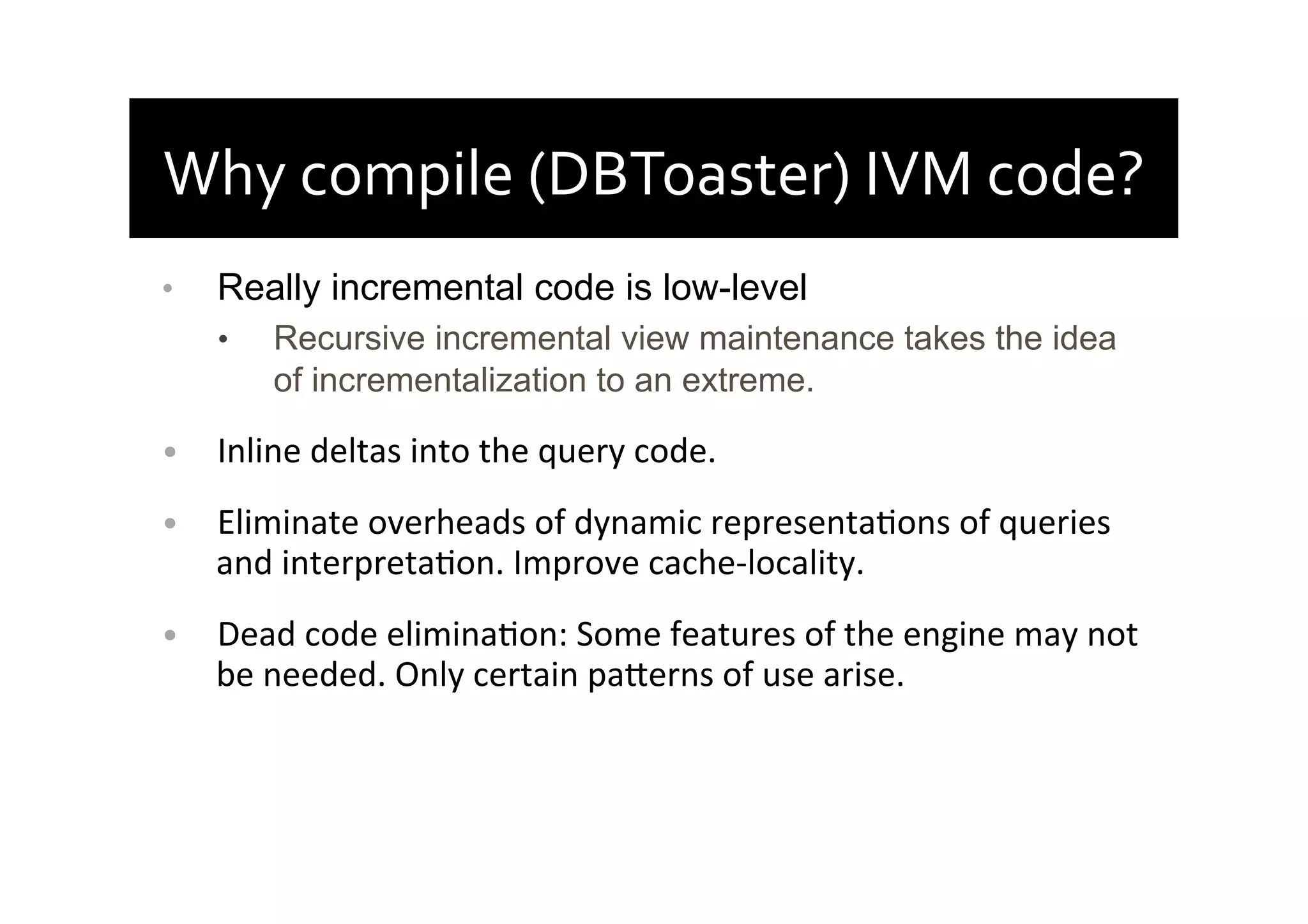 Why	
  compile	
  (DBToaster)	
  IVM	
  code?	
  
•  Really incremental code is low-level
•  Recursive incremental view maintenance takes the idea
of incrementalization to an extreme.	
  
•  Inline	
  deltas	
  into	
  the	
  query	
  code.	
  
•  Eliminate	
  overheads	
  of	
  dynamic	
  representaAons	
  of	
  queries	
  
and	
  interpretaAon.	
  Improve	
  cache-­‐locality.	
  
•  Dead	
  code	
  eliminaAon:	
  Some	
  features	
  of	
  the	
  engine	
  may	
  not	
  
be	
  needed.	
  Only	
  certain	
  paherns	
  of	
  use	
  arise.	
  
 