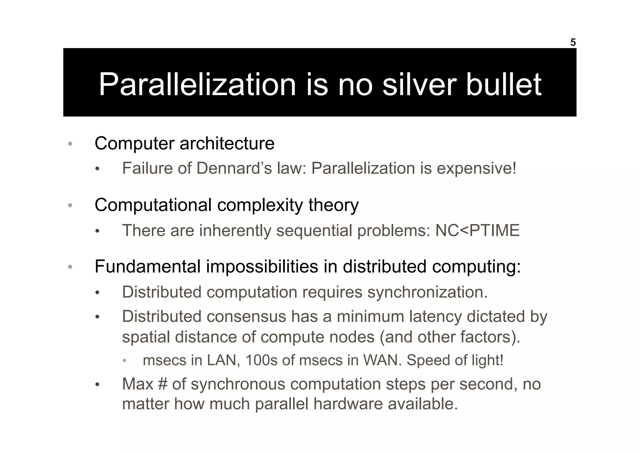 Parallelization is no silver bullet
•  Computer architecture
•  Failure of Dennard’s law: Parallelization is expensive!
•  Computational complexity theory
•  There are inherently sequential problems: NC<PTIME
•  Fundamental impossibilities in distributed computing:
•  Distributed computation requires synchronization.
•  Distributed consensus has a minimum latency dictated by
spatial distance of compute nodes (and other factors).
•  msecs in LAN, 100s of msecs in WAN. Speed of light!
•  Max # of synchronous computation steps per second, no
matter how much parallel hardware available.
5
 