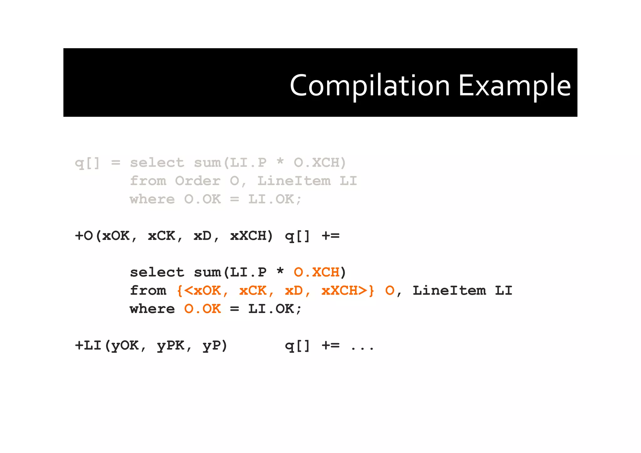 Compilation	
  Example	
  
q[] = select sum(LI.P * O.XCH)
from Order O, LineItem LI
where O.OK = LI.OK;
+O(xOK, xCK, xD, xXCH) q[] +=
select sum(LI.P * O.XCH)
from {<xOK, xCK, xD, xXCH>} O, LineItem LI
where O.OK = LI.OK;
+LI(yOK, yPK, yP) q[] += ...
 