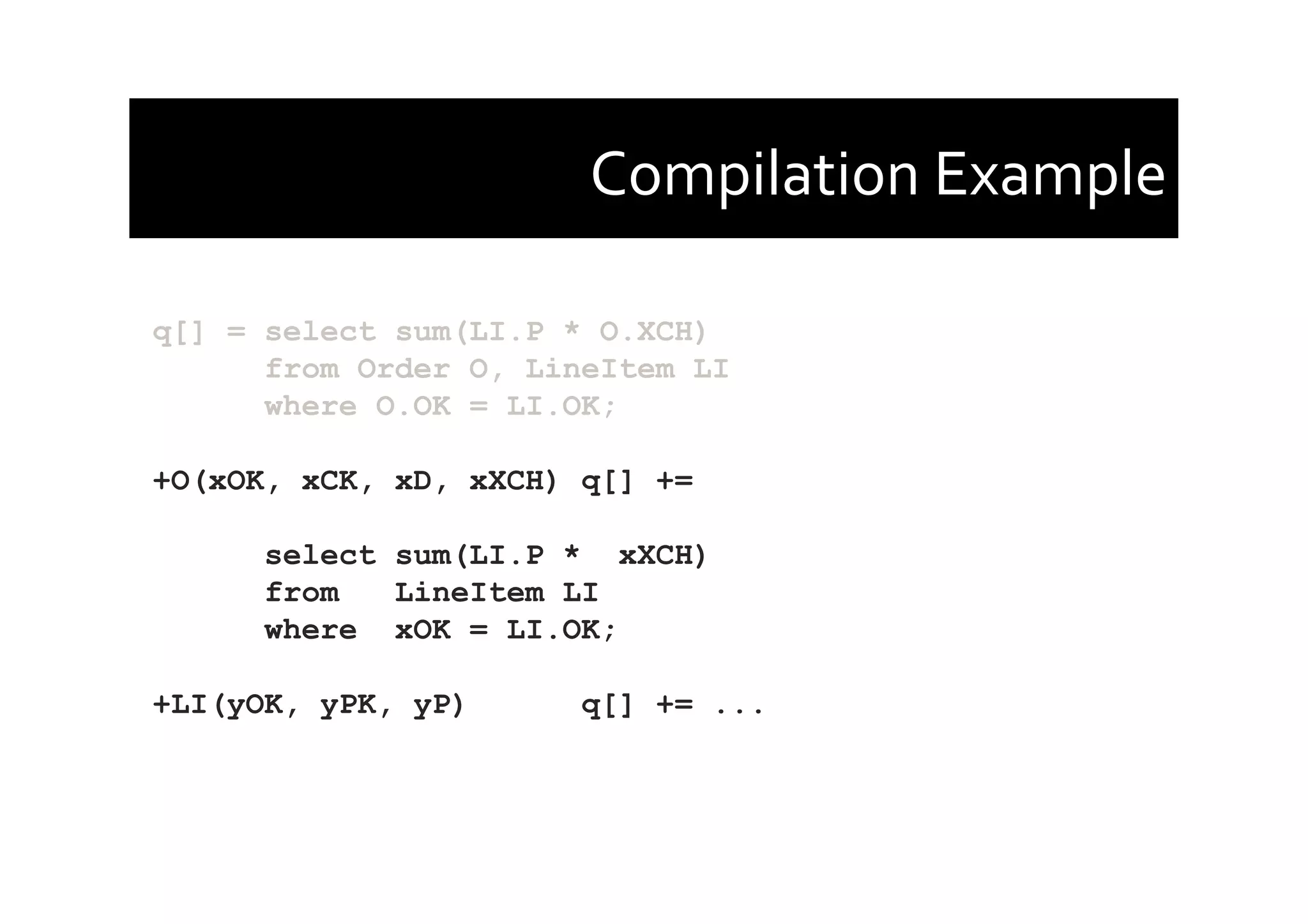 Compilation	
  Example	
  
q[] = select sum(LI.P * O.XCH)
from Order O, LineItem LI
where O.OK = LI.OK;
+O(xOK, xCK, xD, xXCH) q[] +=
select sum(LI.P * xXCH)
from LineItem LI
where xOK = LI.OK;
+LI(yOK, yPK, yP) q[] += ...
 