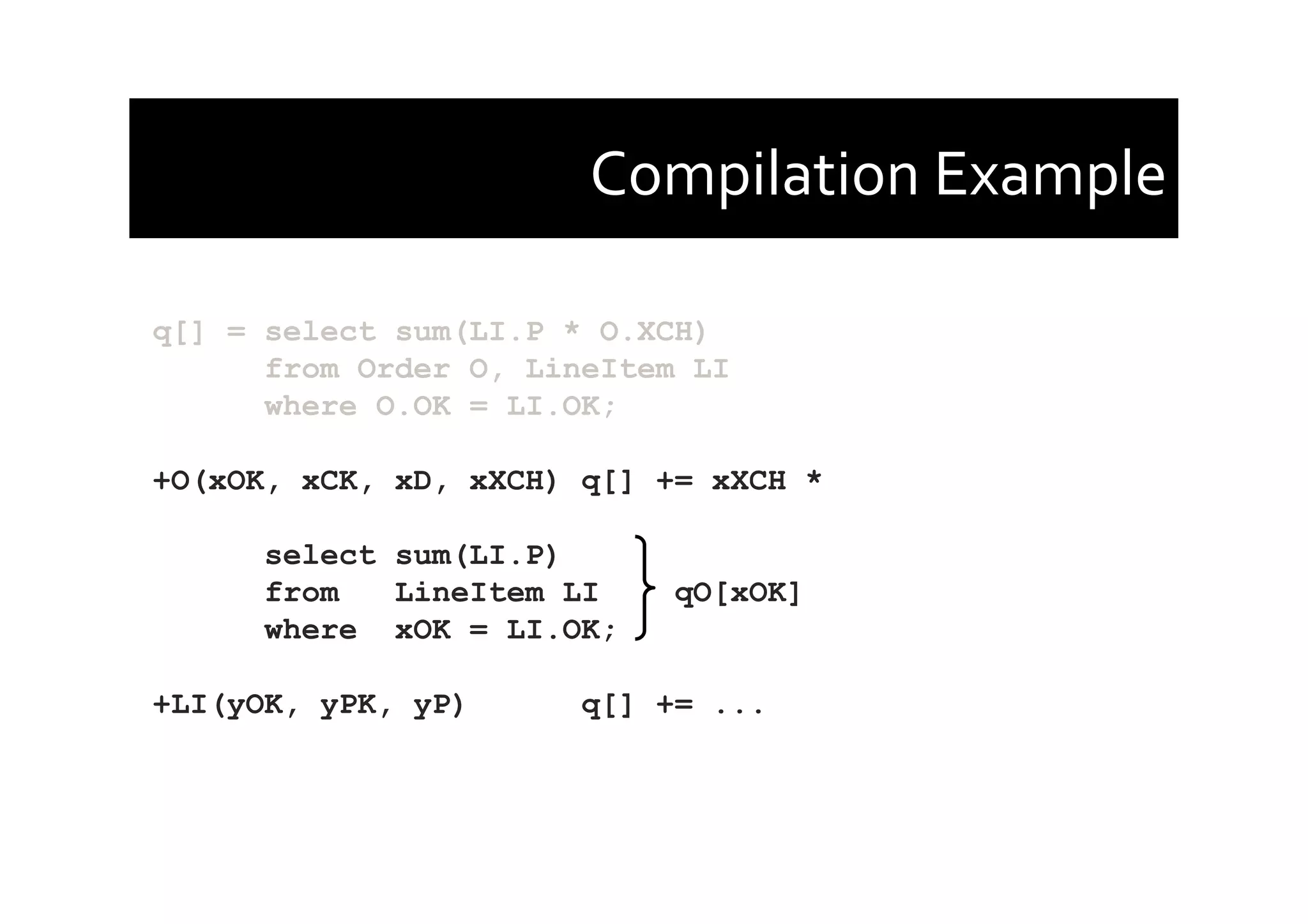 Compilation	
  Example	
  
q[] = select sum(LI.P * O.XCH)
from Order O, LineItem LI
where O.OK = LI.OK;
+O(xOK, xCK, xD, xXCH) q[] += xXCH *
select sum(LI.P)
from LineItem LI qO[xOK]
where xOK = LI.OK;
+LI(yOK, yPK, yP) q[] += ...
 