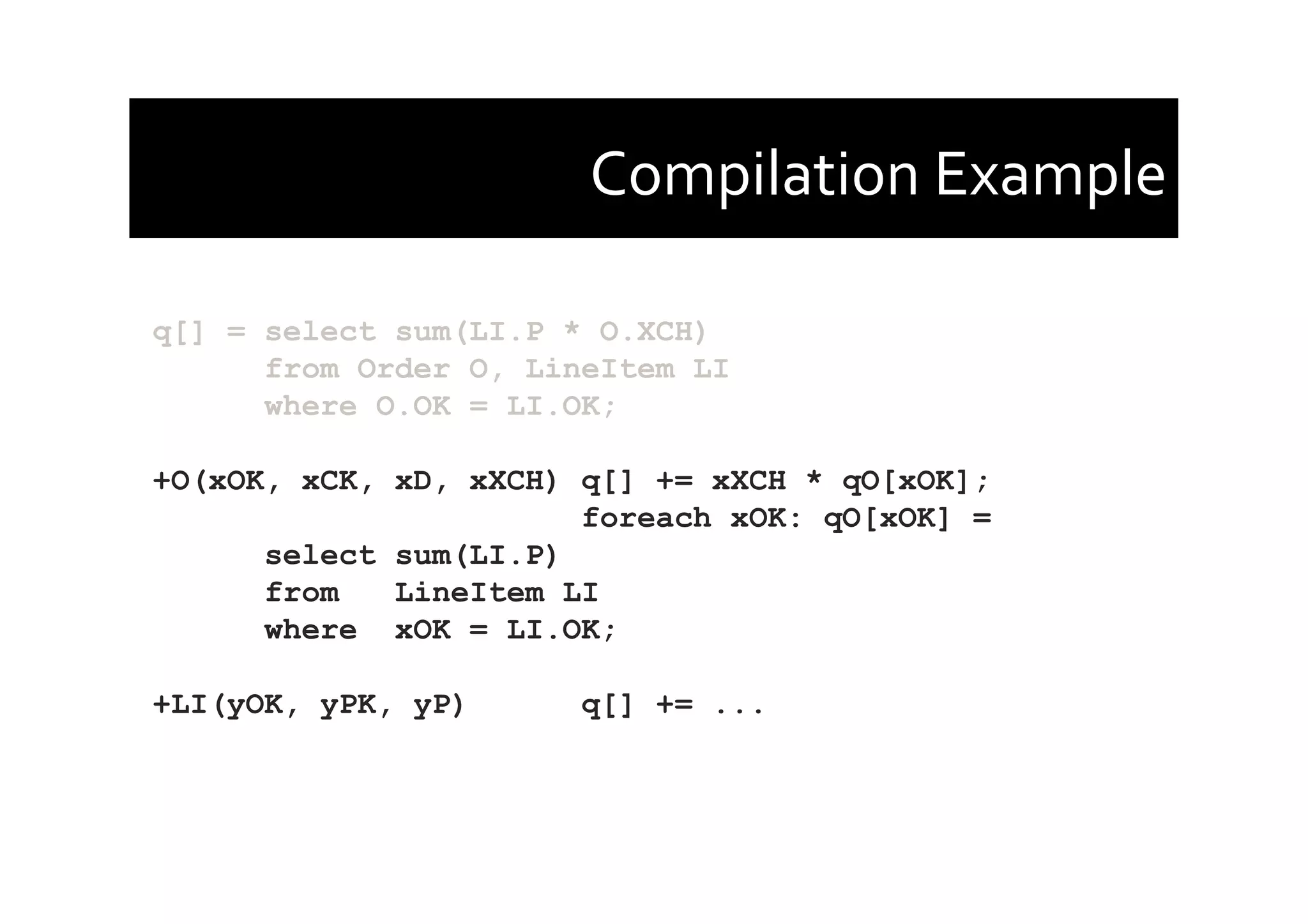 Compilation	
  Example	
  
q[] = select sum(LI.P * O.XCH)
from Order O, LineItem LI
where O.OK = LI.OK;
+O(xOK, xCK, xD, xXCH) q[] += xXCH * qO[xOK];
foreach xOK: qO[xOK] =
select sum(LI.P)
from LineItem LI
where xOK = LI.OK;
+LI(yOK, yPK, yP) q[] += ...
 