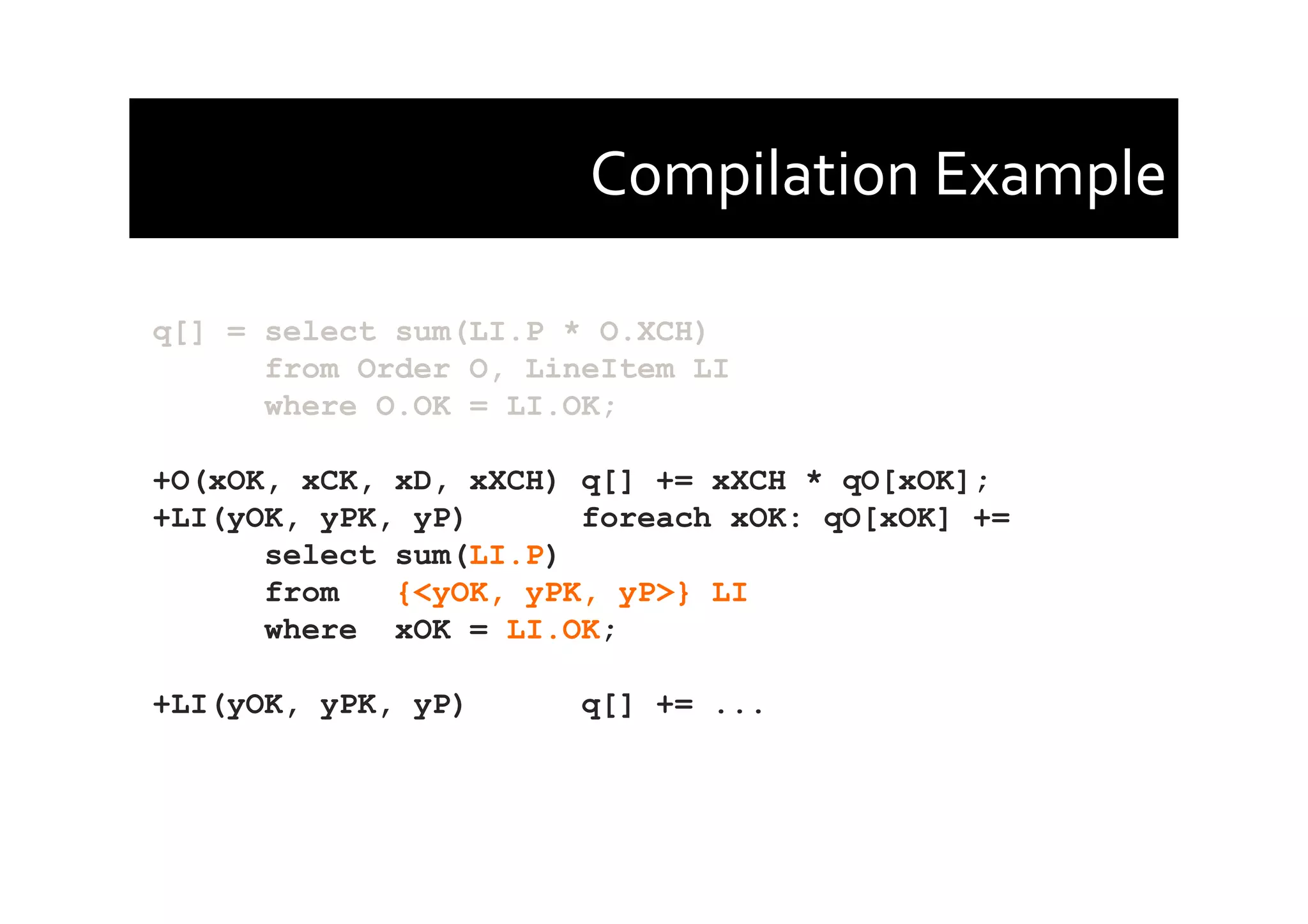 Compilation	
  Example	
  
q[] = select sum(LI.P * O.XCH)
from Order O, LineItem LI
where O.OK = LI.OK;
+O(xOK, xCK, xD, xXCH) q[] += xXCH * qO[xOK];
+LI(yOK, yPK, yP) foreach xOK: qO[xOK] +=
select sum(LI.P)
from {<yOK, yPK, yP>} LI
where xOK = LI.OK;
+LI(yOK, yPK, yP) q[] += ...
 
