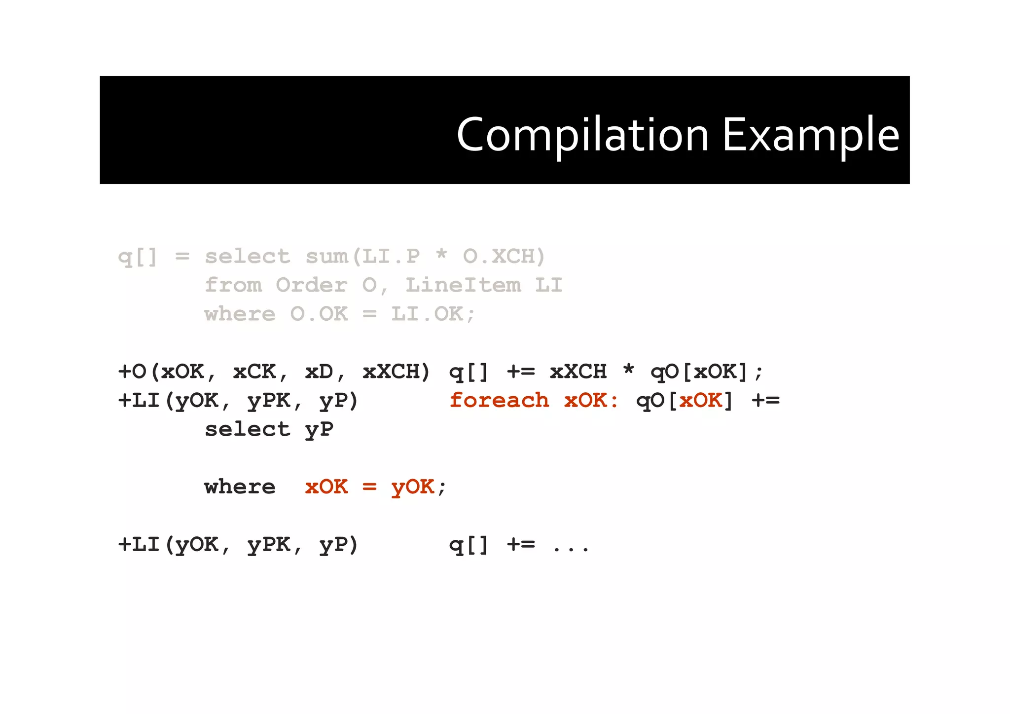 Compilation	
  Example	
  
q[] = select sum(LI.P * O.XCH)
from Order O, LineItem LI
where O.OK = LI.OK;
+O(xOK, xCK, xD, xXCH) q[] += xXCH * qO[xOK];
+LI(yOK, yPK, yP) foreach xOK: qO[xOK] +=
select yP
where xOK = yOK;
+LI(yOK, yPK, yP) q[] += ...
 