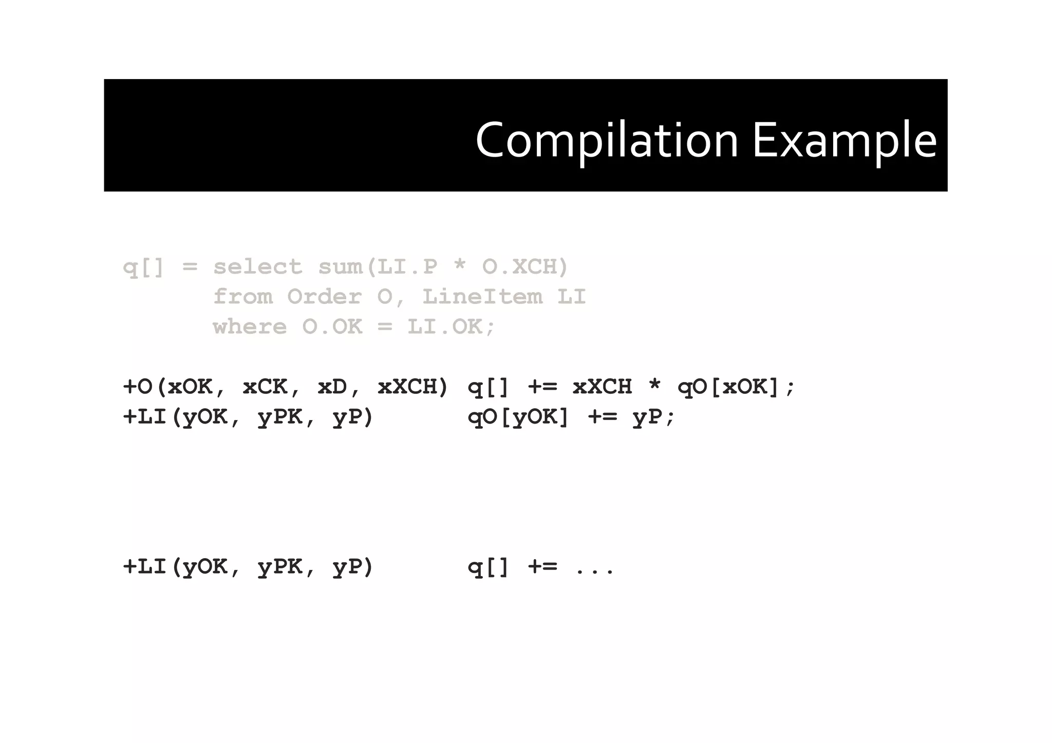 Compilation	
  Example	
  
q[] = select sum(LI.P * O.XCH)
from Order O, LineItem LI
where O.OK = LI.OK;
+O(xOK, xCK, xD, xXCH) q[] += xXCH * qO[xOK];
+LI(yOK, yPK, yP) qO[yOK] += yP;
+LI(yOK, yPK, yP) q[] += ...
 