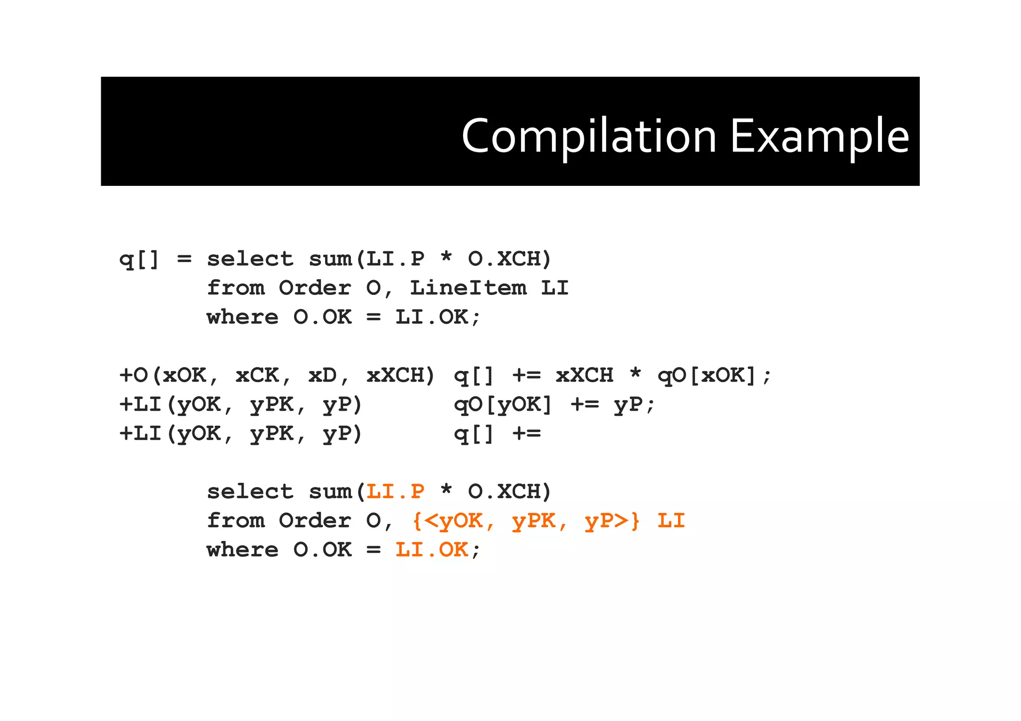 Compilation	
  Example	
  
q[] = select sum(LI.P * O.XCH)
from Order O, LineItem LI
where O.OK = LI.OK;
+O(xOK, xCK, xD, xXCH) q[] += xXCH * qO[xOK];
+LI(yOK, yPK, yP) qO[yOK] += yP;
+LI(yOK, yPK, yP) q[] +=
select sum(LI.P * O.XCH)
from Order O, {<yOK, yPK, yP>} LI
where O.OK = LI.OK;
 