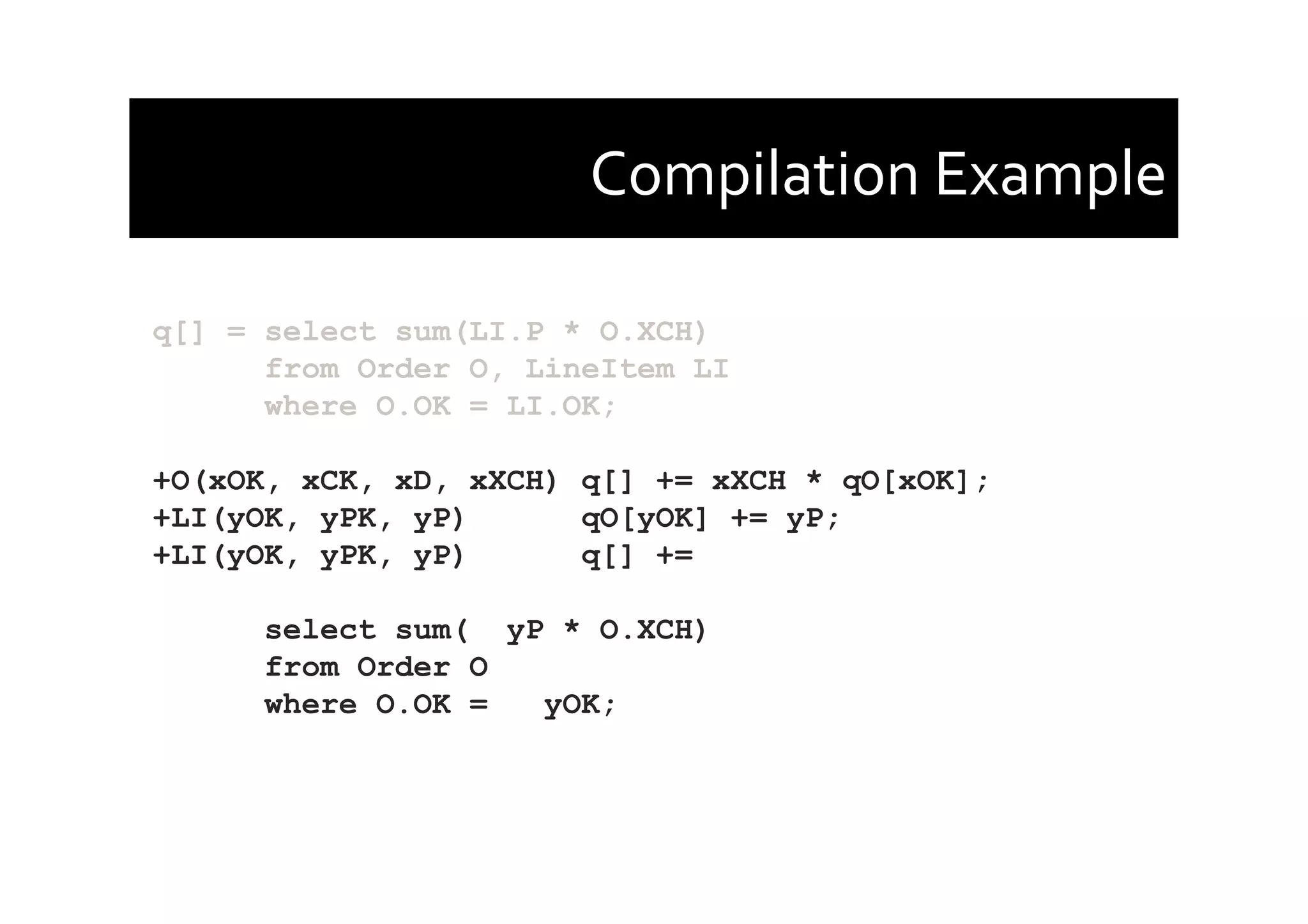 Compilation	
  Example	
  
q[] = select sum(LI.P * O.XCH)
from Order O, LineItem LI
where O.OK = LI.OK;
+O(xOK, xCK, xD, xXCH) q[] += xXCH * qO[xOK];
+LI(yOK, yPK, yP) qO[yOK] += yP;
+LI(yOK, yPK, yP) q[] +=
select sum( yP * O.XCH)
from Order O
where O.OK = yOK;
 