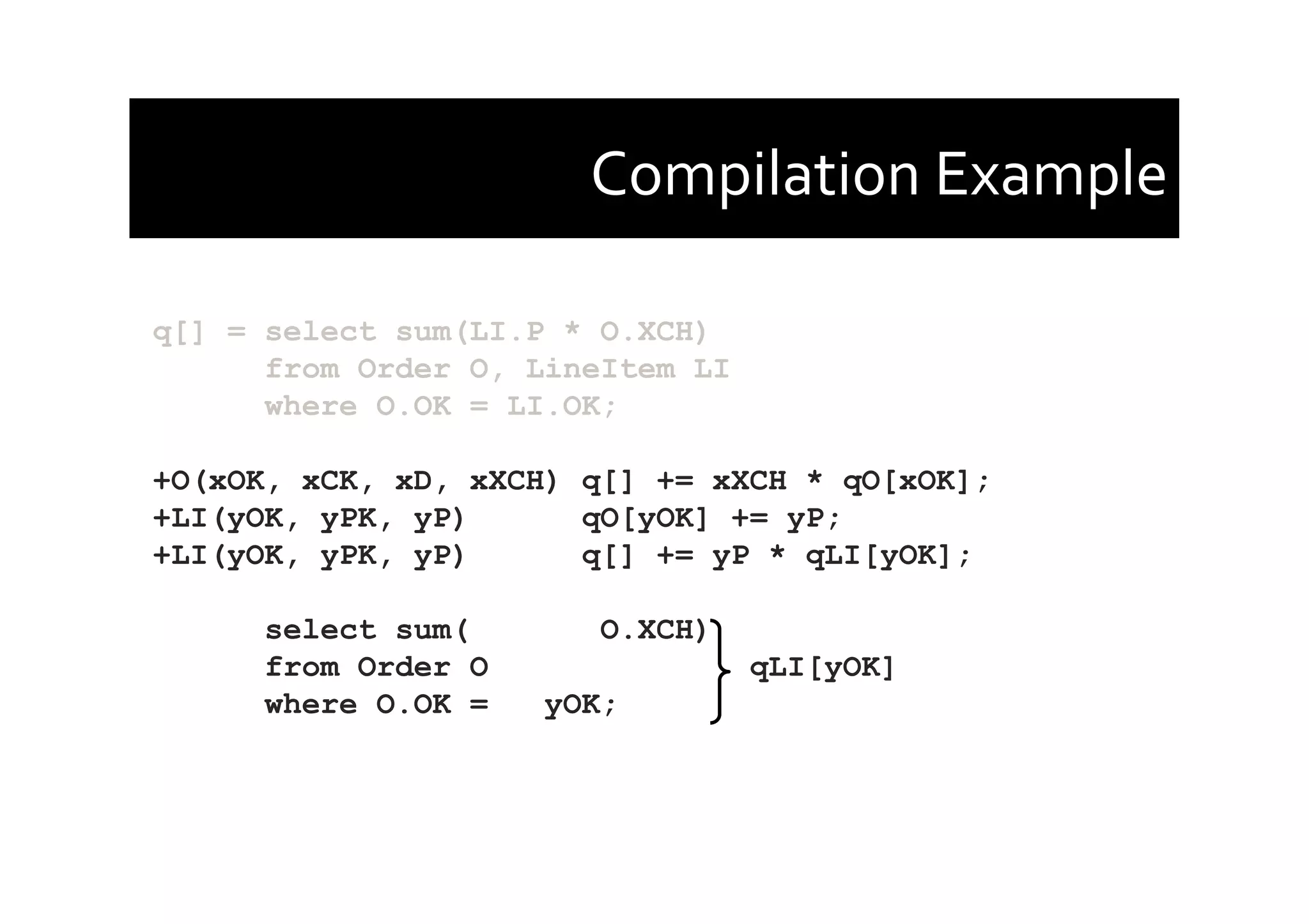 Compilation	
  Example	
  
q[] = select sum(LI.P * O.XCH)
from Order O, LineItem LI
where O.OK = LI.OK;
+O(xOK, xCK, xD, xXCH) q[] += xXCH * qO[xOK];
+LI(yOK, yPK, yP) qO[yOK] += yP;
+LI(yOK, yPK, yP) q[] += yP * qLI[yOK];
select sum( O.XCH)
from Order O qLI[yOK]
where O.OK = yOK;
 