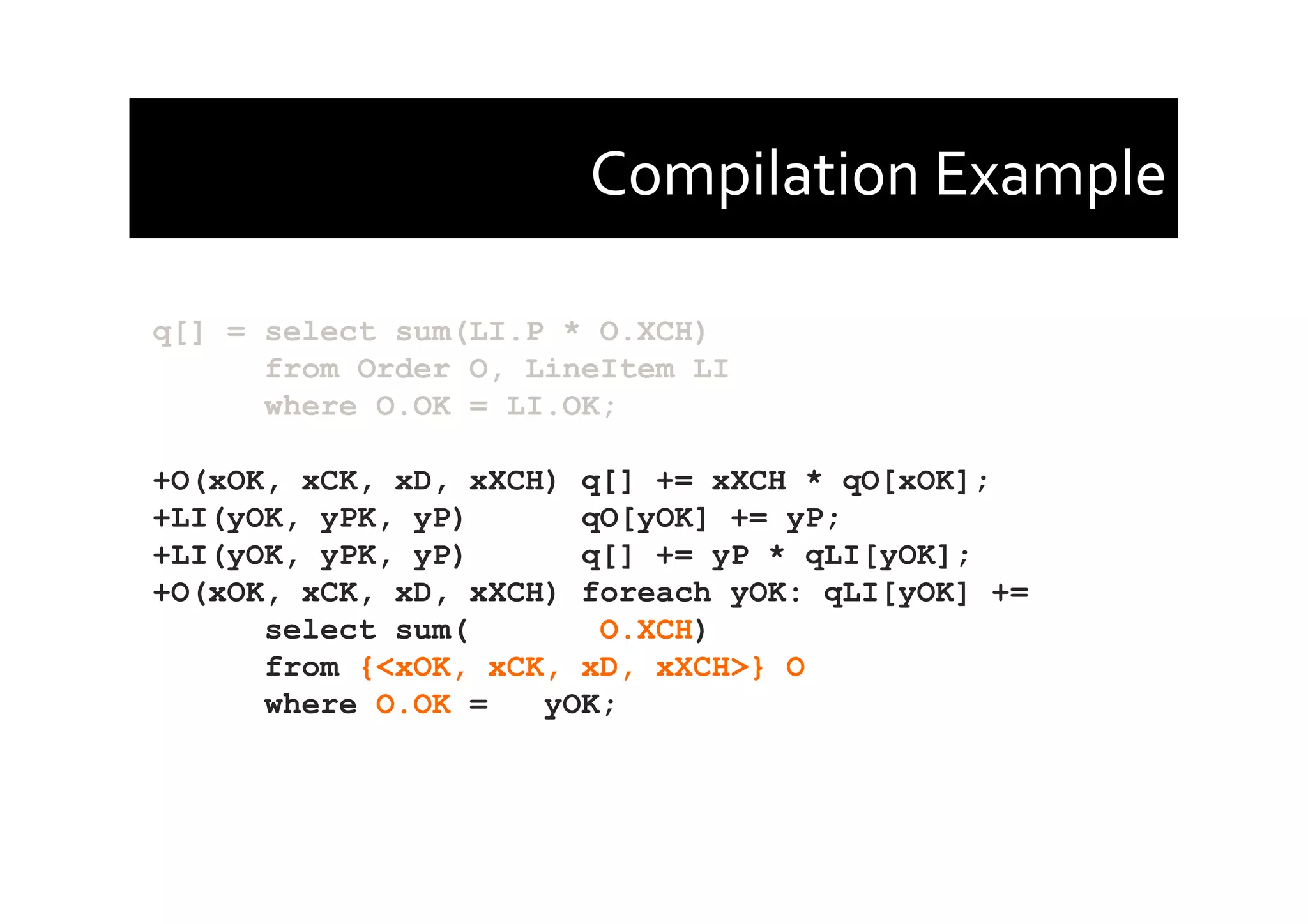 Compilation	
  Example	
  
q[] = select sum(LI.P * O.XCH)
from Order O, LineItem LI
where O.OK = LI.OK;
+O(xOK, xCK, xD, xXCH) q[] += xXCH * qO[xOK];
+LI(yOK, yPK, yP) qO[yOK] += yP;
+LI(yOK, yPK, yP) q[] += yP * qLI[yOK];
+O(xOK, xCK, xD, xXCH) foreach yOK: qLI[yOK] +=
select sum( O.XCH)
from {<xOK, xCK, xD, xXCH>} O
where O.OK = yOK;
 