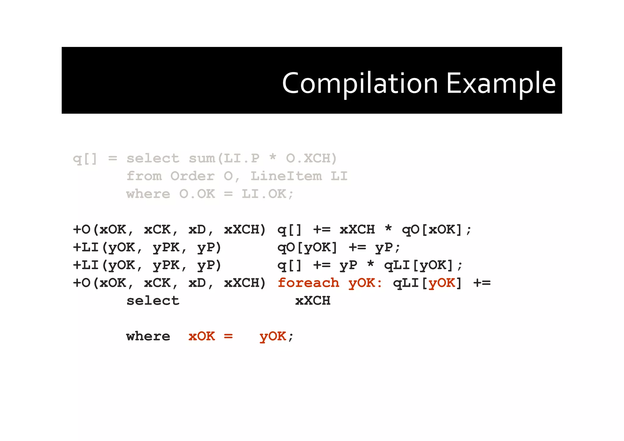 Compilation	
  Example	
  
q[] = select sum(LI.P * O.XCH)
from Order O, LineItem LI
where O.OK = LI.OK;
+O(xOK, xCK, xD, xXCH) q[] += xXCH * qO[xOK];
+LI(yOK, yPK, yP) qO[yOK] += yP;
+LI(yOK, yPK, yP) q[] += yP * qLI[yOK];
+O(xOK, xCK, xD, xXCH) foreach yOK: qLI[yOK] +=
select xXCH
where xOK = yOK;
 