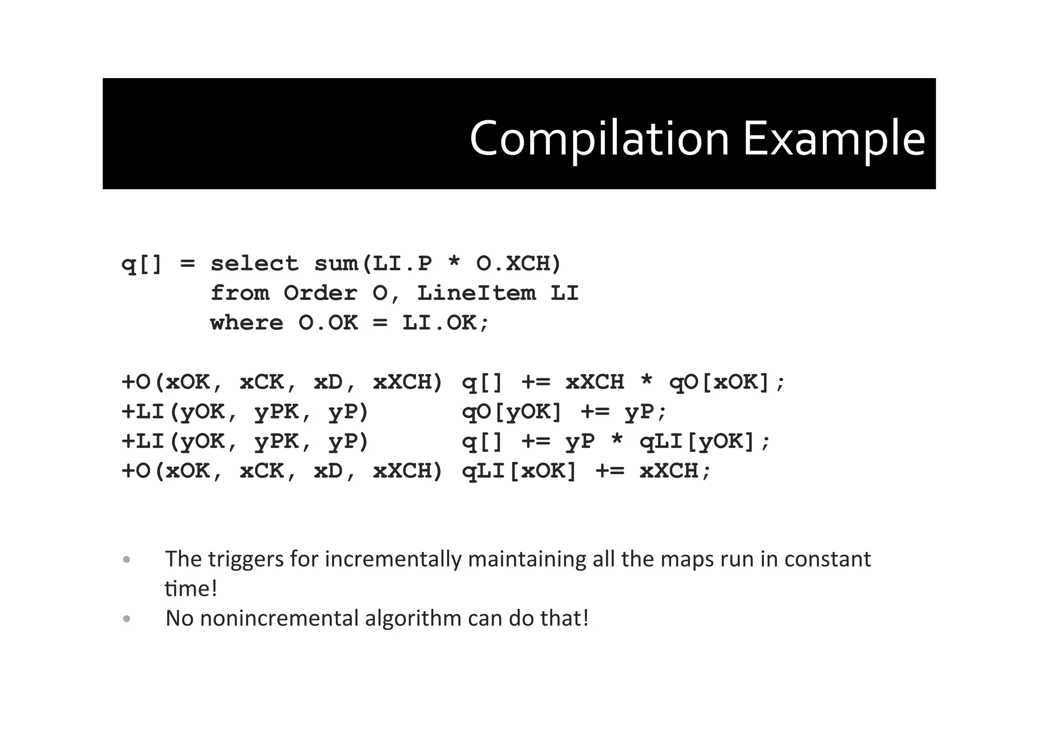 Compilation	
  Example	
  
q[] = select sum(LI.P * O.XCH)
from Order O, LineItem LI
where O.OK = LI.OK;
+O(xOK, xCK, xD, xXCH) q[] += xXCH * qO[xOK];
+LI(yOK, yPK, yP) qO[yOK] += yP;
+LI(yOK, yPK, yP) q[] += yP * qLI[yOK];
+O(xOK, xCK, xD, xXCH) qLI[xOK] += xXCH;
	
  
	
  
•  The	
  triggers	
  for	
  incrementally	
  maintaining	
  all	
  the	
  maps	
  run	
  in	
  constant	
  
Ame!	
  
•  No	
  nonincremental	
  algorithm	
  can	
  do	
  that!	
  
 