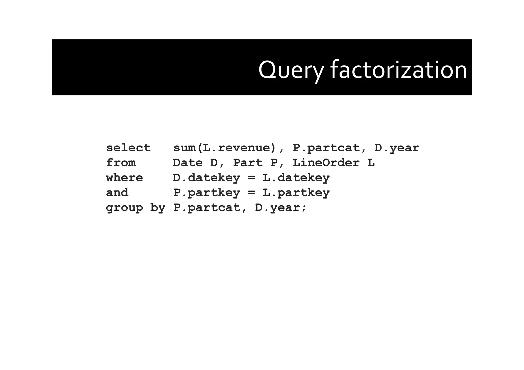 Query	
  factorization	
  
select sum(L.revenue), P.partcat, D.year
from Date D, Part P, LineOrder L
where D.datekey = L.datekey
and P.partkey = L.partkey
group by P.partcat, D.year;
 