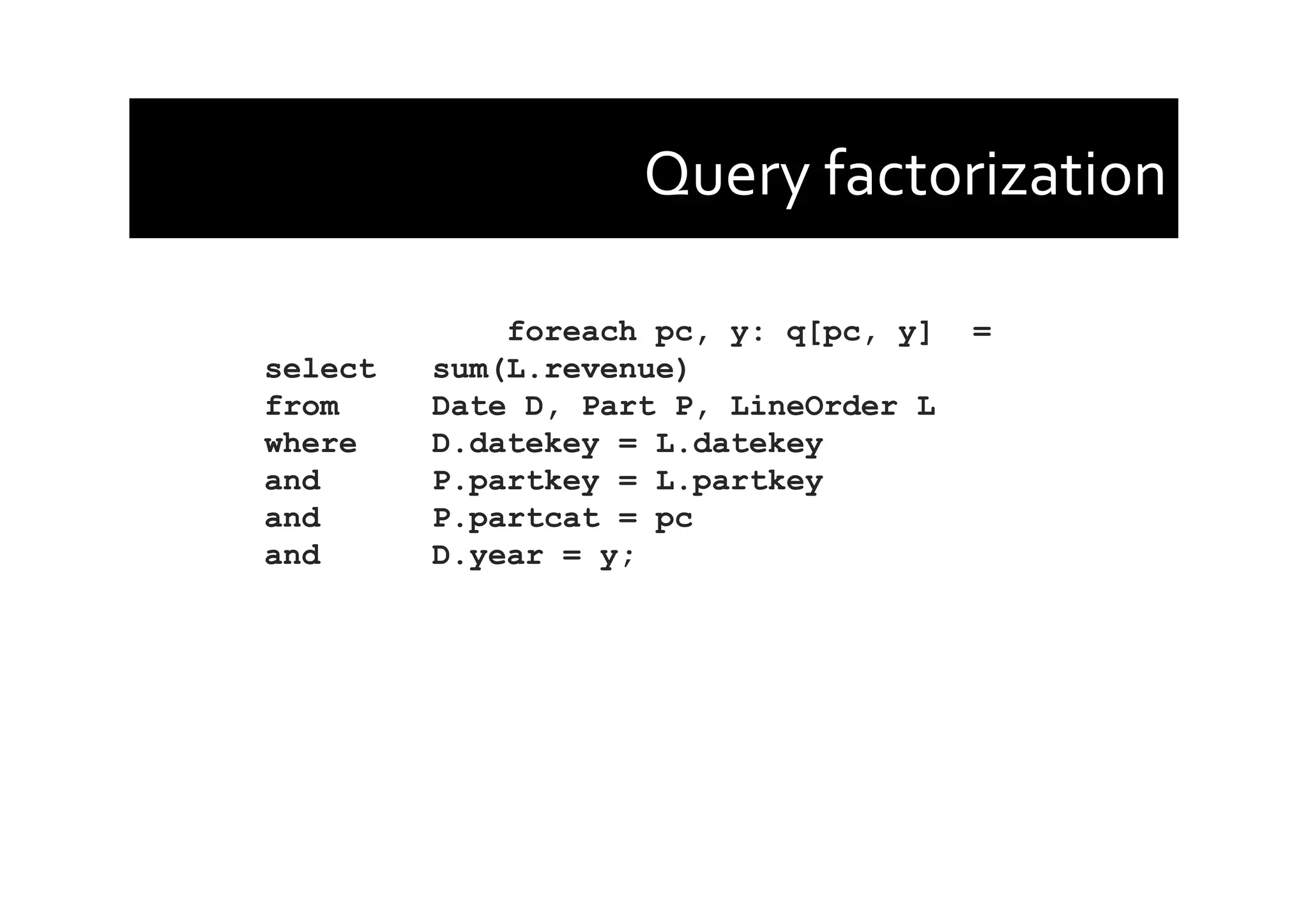 Query	
  factorization	
  
foreach pc, y: q[pc, y] =
select sum(L.revenue)
from Date D, Part P, LineOrder L
where D.datekey = L.datekey
and P.partkey = L.partkey
and P.partcat = pc
and D.year = y;
 