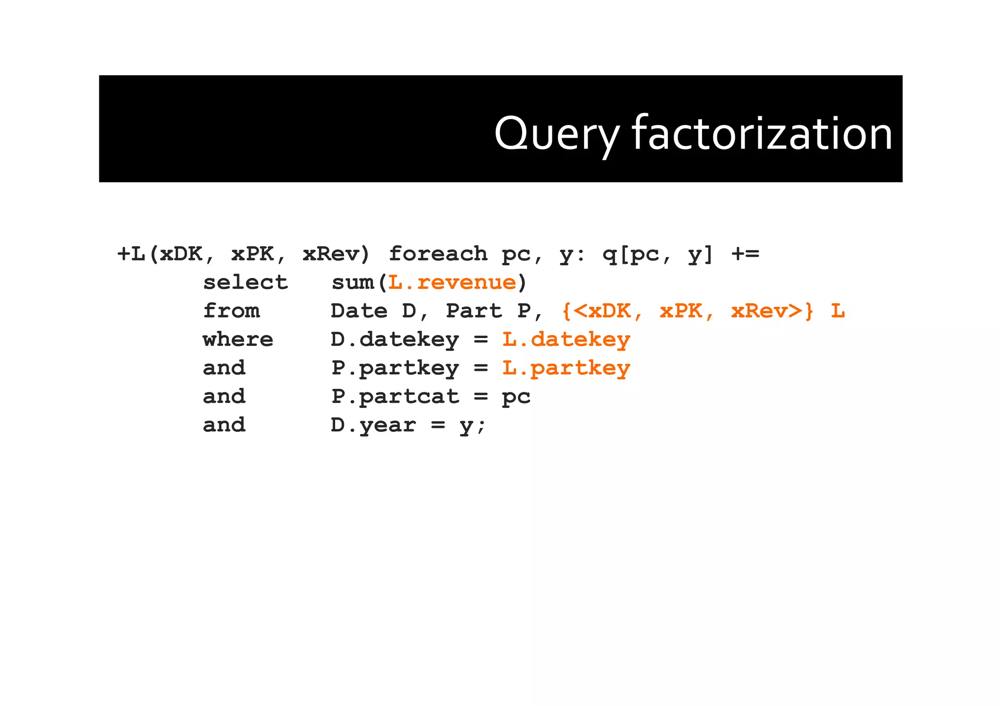 Query	
  factorization	
  
+L(xDK, xPK, xRev) foreach pc, y: q[pc, y] +=
select sum(L.revenue)
from Date D, Part P, {<xDK, xPK, xRev>} L
where D.datekey = L.datekey
and P.partkey = L.partkey
and P.partcat = pc
and D.year = y;
 