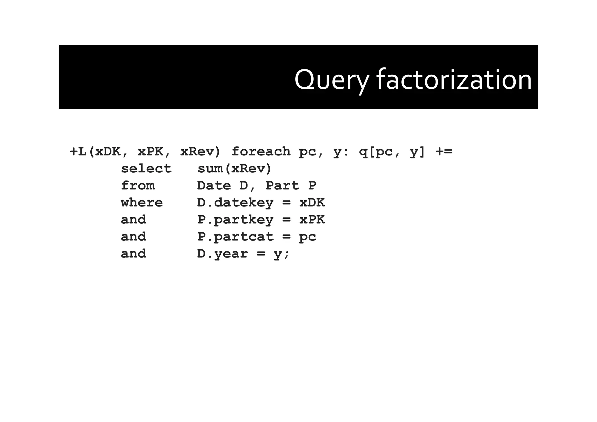 Query	
  factorization	
  
+L(xDK, xPK, xRev) foreach pc, y: q[pc, y] +=
select sum(xRev)
from Date D, Part P
where D.datekey = xDK
and P.partkey = xPK
and P.partcat = pc
and D.year = y;
 