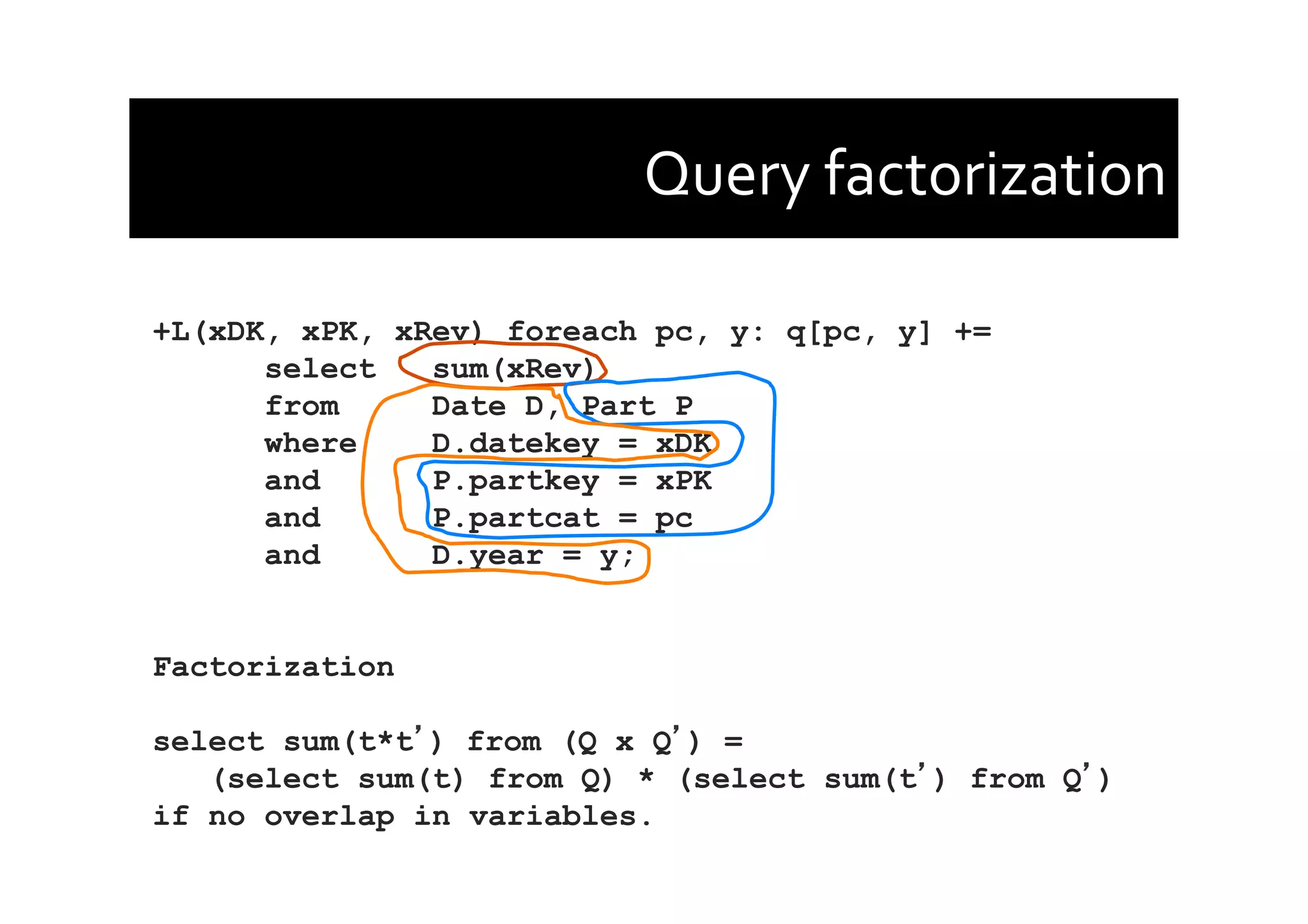 Query	
  factorization	
  
+L(xDK, xPK, xRev) foreach pc, y: q[pc, y] +=
select sum(xRev)
from Date D, Part P
where D.datekey = xDK
and P.partkey = xPK
and P.partcat = pc
and D.year = y;
Factorization
select sum(t*t ) from (Q x Q ) =
(select sum(t) from Q) * (select sum(t ) from Q )
if no overlap in variables.
 
